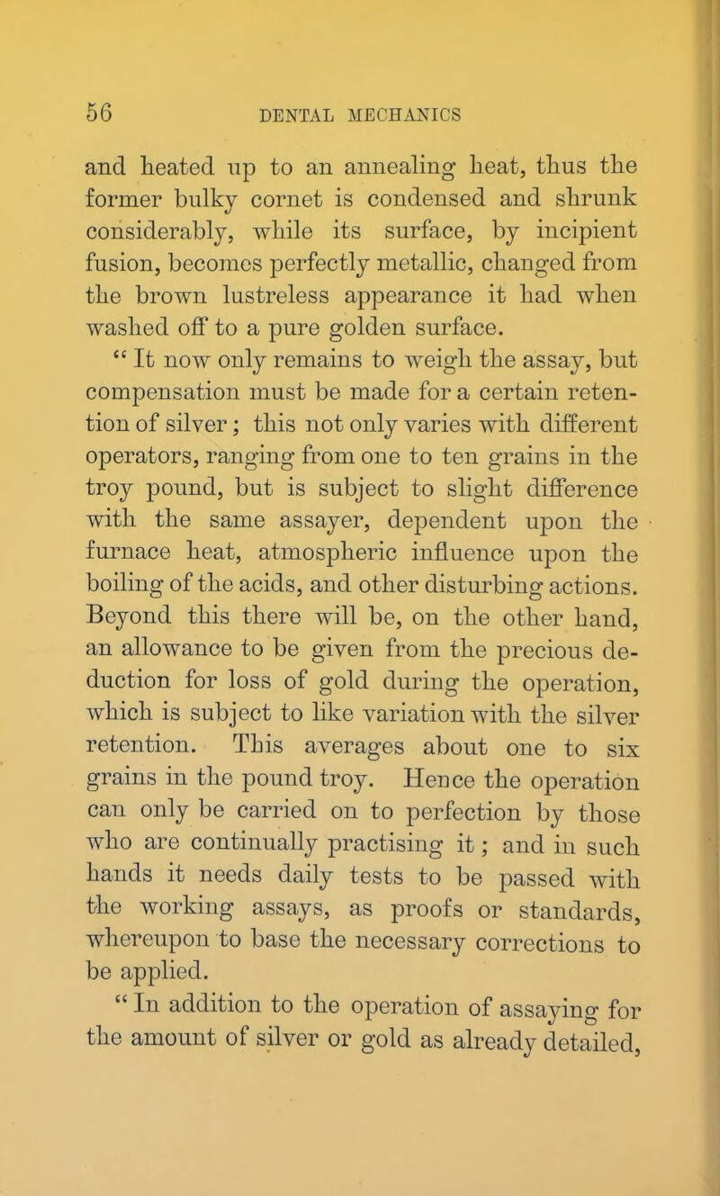 and heated up to an annealing heat, thus the former bulky cornet is condensed and shrunk considerably, while its surface, by incipient fusion, becomes perfectly metallic, changed from the brown lustreless appearance it had when washed off to a pure golden surface. “ It now only remains to weigh the assay, but compensation must be made for a certain reten- tion of silver; this not only varies with different operators, ranging from one to ten grains in the troy pound, but is subject to slight difference with the same assayer, dependent upon the furnace heat, atmospheric influence upon the boiling of the acids, and other disturbing actions. Beyond this there will be, on the other hand, an allowance to be given from the precious de- duction for loss of gold during the operation, which is subject to like variation with the silver retention. This averages about one to six grains in the pound troy. Hence the operation can only be carried on to perfection by those who are continually practising it; and in such hands it needs daily tests to be passed with the working assays, as proofs or standards, whereupon to base the necessary corrections to be applied. “ In addition to the operation of assaying for the amount of silver or gold as already detailed,