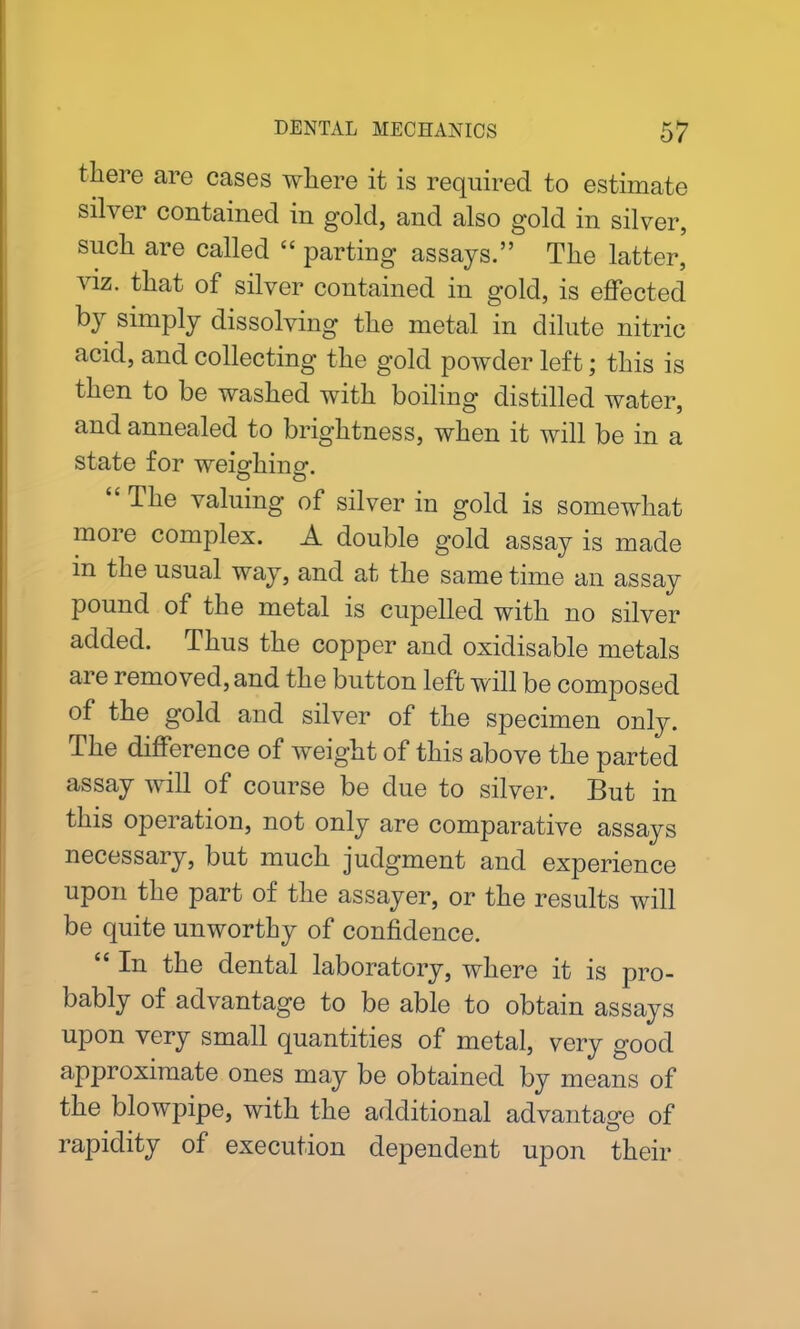 tliei e are cases where it is required to estimate silver contained in gold, and also gold in silver, such are called “ parting assays.” The latter, viz. that of silver contained in gold, is effected by simply dissolving the metal in dilute nitric acid, and collecting the gold powder left; this is then to be washed with boiling distilled water, and annealed to brightness, when it will be in a state for weighing-. “ The valuing of silver in gold is somewhat more complex. A double gold assay is made m the usual way, and at the same time an assay pound of the metal is cupelled with no silver added. Thus the copper and oxidisable metals ai e removed, and the button left will be composed of the gold and silver of the specimen only. The difference of weight of this above the parted assay will of course be due to silver. But in this operation, not only are comparative assays necessary, but much judgment and experience upon the part of the assayer, or the results will be quite unworthy of confidence. “ In the dental laboratory, where it is pro- bably of advantage to be able to obtain assays upon very small quantities of metal, very good approximate ones may be obtained by means of the blowpipe, with the additional advantage of rapidity of execution dependent upon their