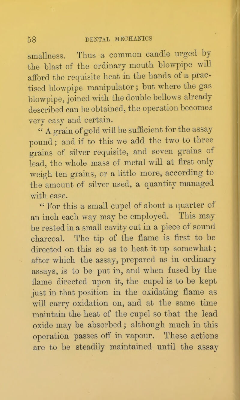 smallness. Tims a common candle urged by the blast of the ordinary mouth blowpipe will afford the requisite heat in the hands of a prac- tised blowpipe manipulator ; but where the gas blowpipe, joined with the double bellows already described can be obtained, the operation becomes very easy and certain. “ A grain of gold will be sufficient for the assay pound; and if to this we add the two to three grains of silver requisite, and seven grains of lead, the whole mass of metal will at first only weigh ten grains, or a little more, according to the amount of silver used, a quantity managed with ease. “ For this a small cupel of about a quarter of an inch each way may be employed. This may be rested in a small cavity cut in a piece of sound charcoal. The tip of the flame is first to be directed on this so as to heat it up somewhat; after which the assay, prepared as in ordinary assays, is to be put in, and when fused by the flame directed upon it, the cupel is to be kept just in that position in the oxidating flame as will carry oxidation on, and at the same time maintain the heat of the cupel so that the lead oxide may be absorbed; although much in this operation passes off in vapour. These actions are to be steadily maintained until the assay