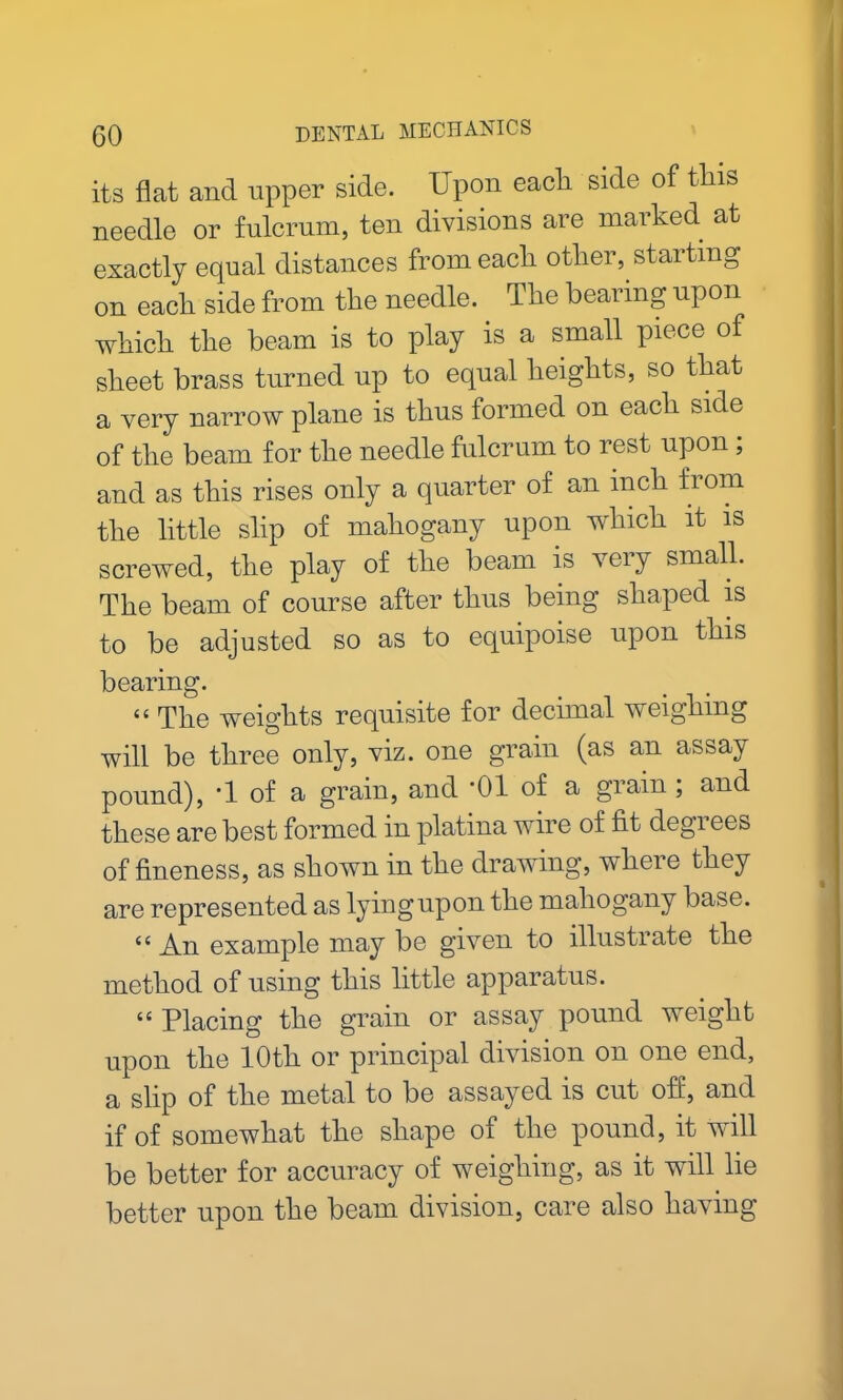 its flat and upper side. Upon each, side of this needle or fulcrum, ten divisions are marked at exactly equal distances from each other, starting on each side from the needle. The bearing upon which the beam is to play is a small piece of sheet brass turned up to equal heights, so that a very narrow plane is thus formed on each side of the beam for the needle fulcrum to rest upon; and as this rises only a quarter of an inch from the little slip of mahogany upon which it is screwed, the play of the beam is very small. The beam of course after thus being shaped is to be adjusted so as to equipoise upon this bearing. ii The weights requisite for decimal weighing will be three only, viz. one grain (as an assay pound), '1 of a grain, and -01 of a grain ; and these are best formed in platina wire of fit degrees of fineness, as shown in the drawing, where they are represented as lying upon the mahogany base. “An example may be given to illustrate the method of using this little apparatus. “ Placing the grain or assay pound weight upon the 10th or principal division on one end, a slip of the metal to be assayed is cut off, and if of somewhat the shape of the pound, it will be better for accuracy of weighing, as it will lie better upon the beam division, care also having