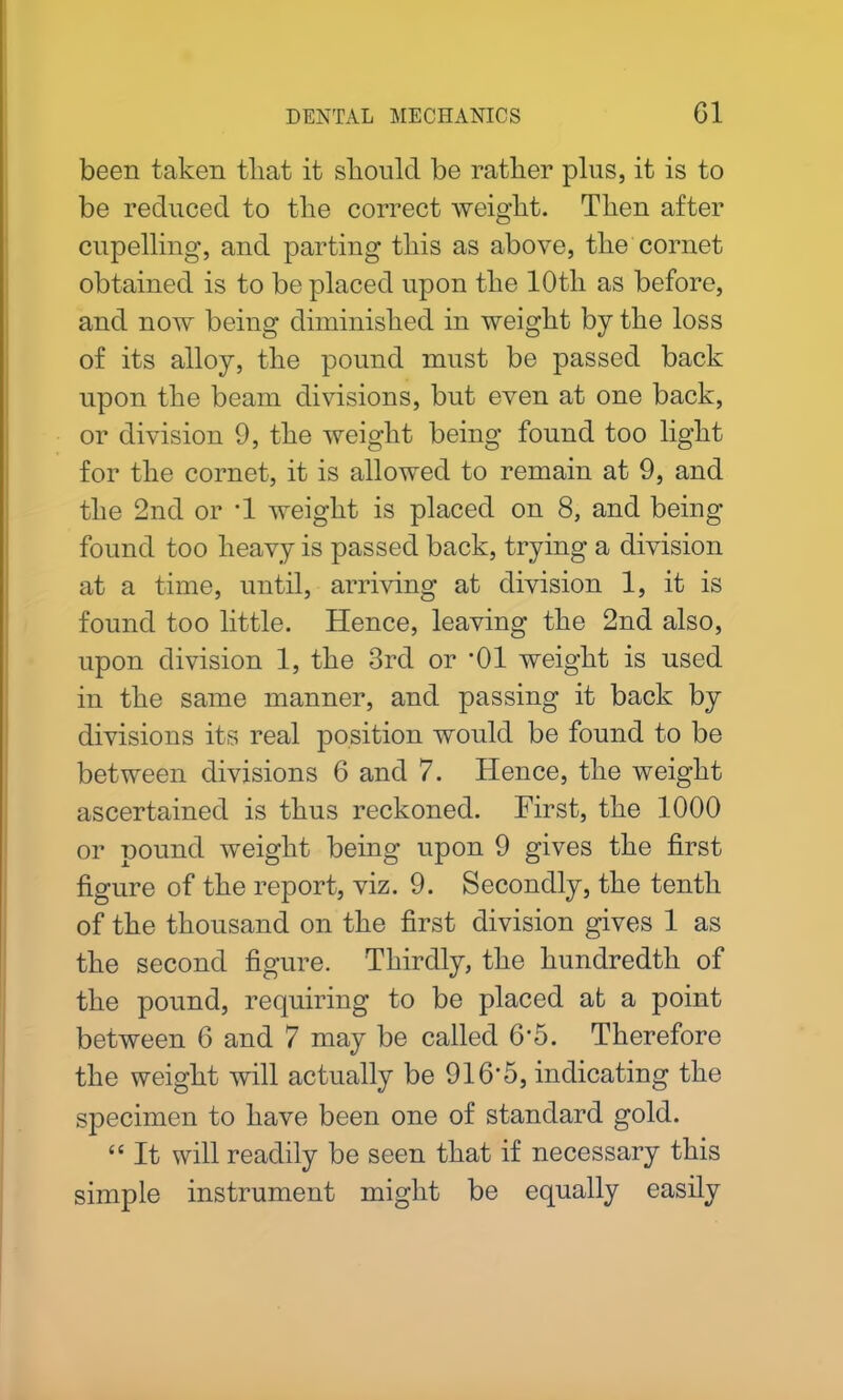 been taken tliat it should be rather plus, it is to be reduced to the correct weight. Then after cupelling, and parting this as above, the cornet obtained is to be placed upon the 10th as before, and now being diminished in weight by the loss of its alloy, the pound must be passed back upon the beam divisions, but even at one back, or division 9, the weight being found too light for the cornet, it is allowed to remain at 9, and the 2nd or T weight is placed on 8, and being found too heavy is passed back, trying a division at a time, until, arriving at division 1, it is found too little. Hence, leaving the 2nd also, upon division 1, the 3rd or *01 weight is used in the same manner, and passing it back by divisions its real position would be found to be between divisions 6 and 7. Hence, the weight ascertained is thus reckoned. First, the 1000 or pound weight being upon 9 gives the first figure of the report, viz. 9. Secondly, the tenth of the thousand on the first division gives 1 as the second figure. Thirdly, the hundredth of the pound, requiring to be placed at a point between 6 and 7 may be called 6*5. Therefore the weight will actually be 916*5, indicating the specimen to have been one of standard gold. “ It will readily be seen that if necessary this simple instrument might be equally easily