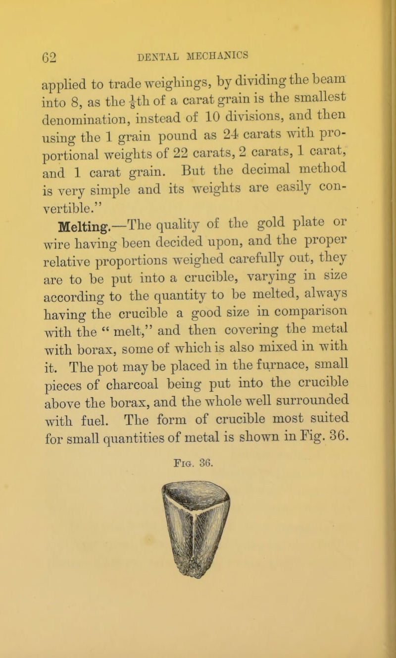 applied to trade weighings, by dividing the beam into 8, as tlie |th of a carat grain is the smallest denomination, instead of 10 divisions, and tben using tbe 1 gram pound as 2-1 carats witli pi o- portional weights of 22 carats, 2 carats, 1 carat, and 1 carat grain. But the decimal method is very simple and its weights are easily con- vertible.” Melting.—The quality of the gold plate oi wire having been decided upon, and the propel relative proportions weighed carefully out, they are to be put into a crucible, varying in size according to the quantity to be melted, always having the crucible a good size in comparison with the “ melt,” and then covering the metal with borax, some of which is also mixed in with it. The pot may be placed in the furnace, small pieces of charcoal being put into the crucible above the borax, and the whole well surrounded with fuel. The form of crucible most suited for small quantities of metal is shown in Fig. 36.