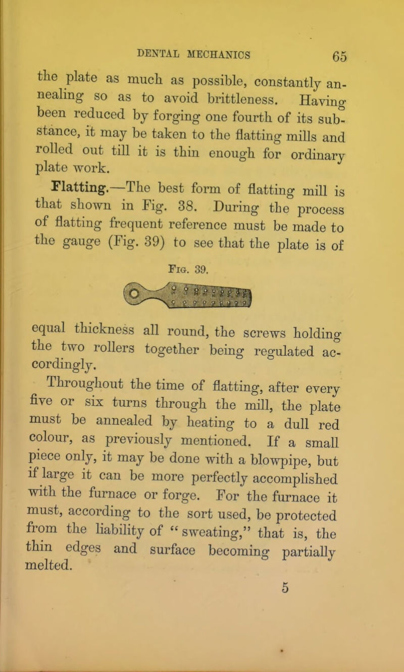 tlie plate as much as possible, constantly an- nealing so as to avoid brittleness. Having been reduced by forging one fourth of its sub° stance, it may be taken to the flatting mills and rolled out till it is thin enough for ordinary plate work. Flatting.—The best form of flatting mill is that shown in Fig. 38. During tbe process of flatting frequent reference must be made to the gauge (Fig. 39) to see that the plate is of Fig. 39. equal thickness all round, the screws holding the two rollers together being regulated ac- cordingly. Throughout the time of flatting, after every five or six turns through the mill, the plate must be annealed by heating to a dull red colour, as previously mentioned. If a small piece only, it may be done with a blowpipe, but if large it can be more perfectly accomplished with the furnace or forge. For the furnace it must, according to the sort used, be protected fiom the liability of “sweating,” that is, the thin edges and surface becoming partially melted. 5