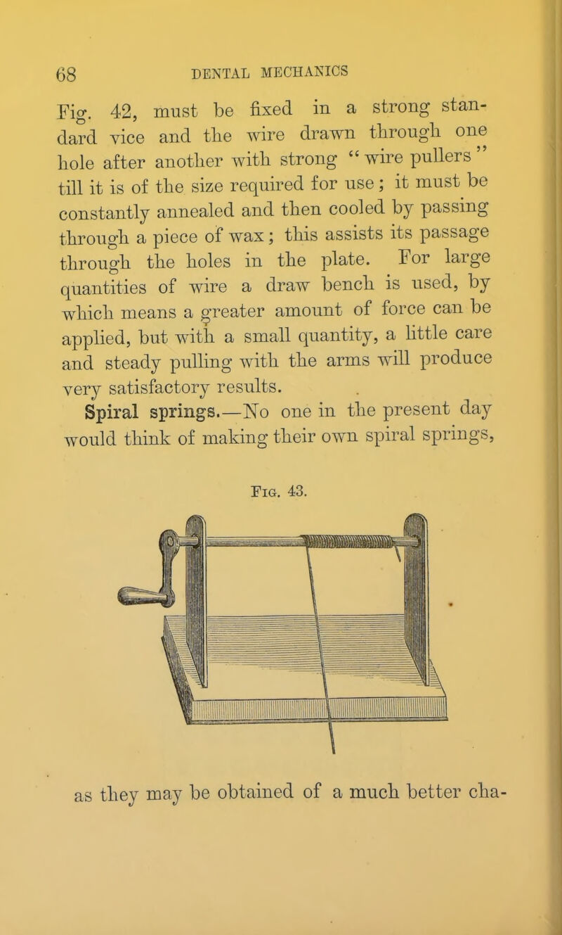 Fig. 42, must be fixed in a strong stan- dard vice and tlie wire drawn through one hole after another with strong “wirepullers” till it is of the size required for use; it must be constantly annealed and then cooled by passing through a piece of wax; this assists its passage through the holes in the plate. For laige quantities of wire a draw bench is used, by which means a greater amount of force can be applied, but with a small quantity, a little care and steady pulling with the arms will produce very satisfactory results. Spiral springs.—No one in the present day would think of making their own spiral springs, Fig. 43. as they may be obtained of a much better clia-