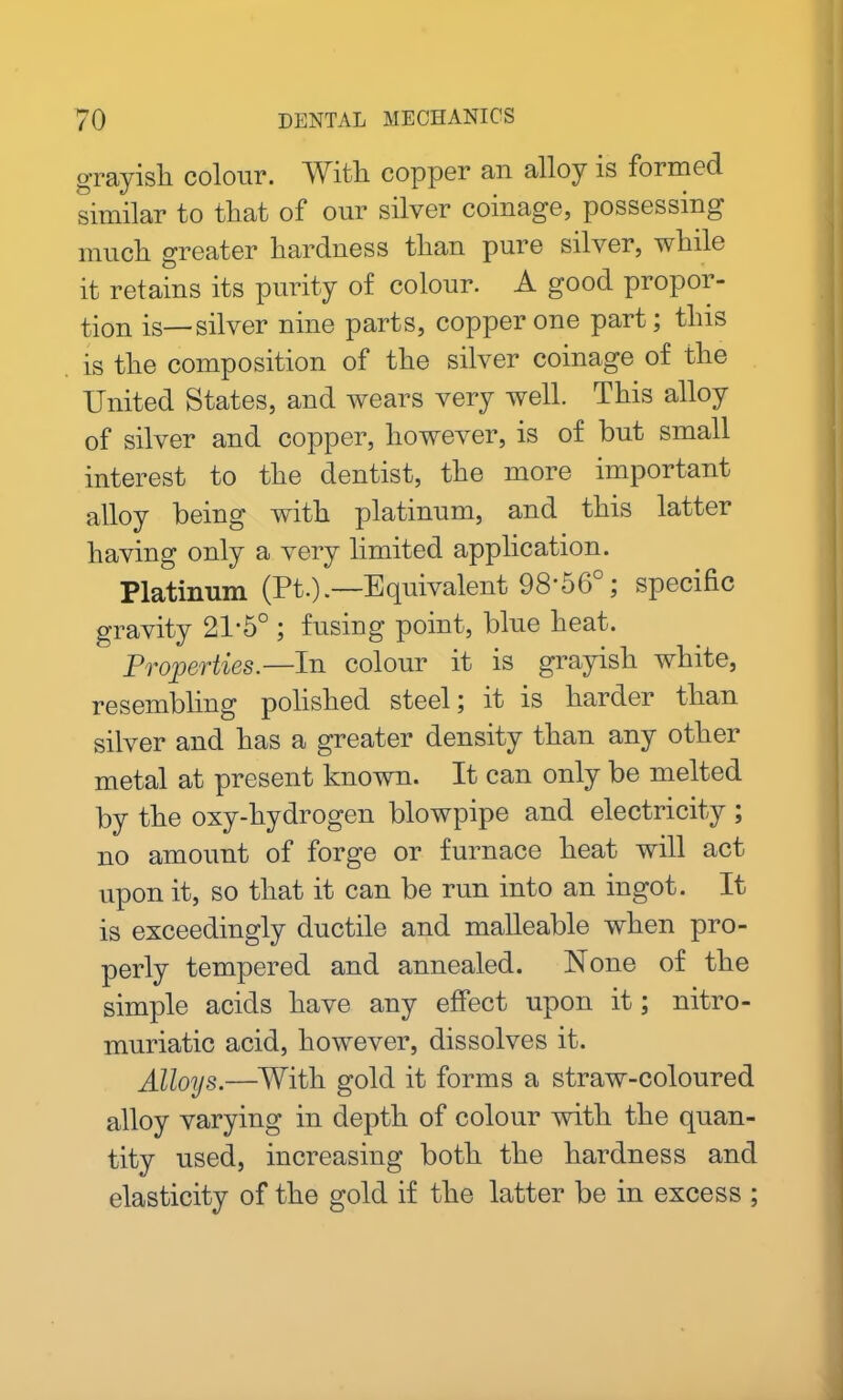 grayish colour. With copper an alloy is formed similar to that of our silver coinage, possessing much greater hardness than pure silver, while it retains its purity of colour. A good propor- tion is—silver nine parts, copper one part; this is the composition of the silver coinage of the United States, and wears very well. This alloy of silver and copper, however, is of but small interest to the dentist, the more important alloy being with platinum, and this latter having only a very limited application. Platinum (Pt.).—Equivalent 98'56°; specific gravity 21-5° ; fusing point, blue heat. Properties.—In colour it is grayish white, resembling polished steel; it is harder than silver and has a greater density than any other metal at present known. It can only be melted by the oxy-hydrogen blowpipe and electricity ; no amount of forge or furnace heat will act upon it, so that it can be run into an ingot. It is exceedingly ductile and malleable when pro- perly tempered and annealed. None of the simple acids have any effect upon it; nitro- muriatic acid, however, dissolves it. Alloys.—With gold it forms a straw-coloured alloy varying in depth of colour with the quan- tity used, increasing both the hardness and elasticity of the gold if the latter be in excess ;