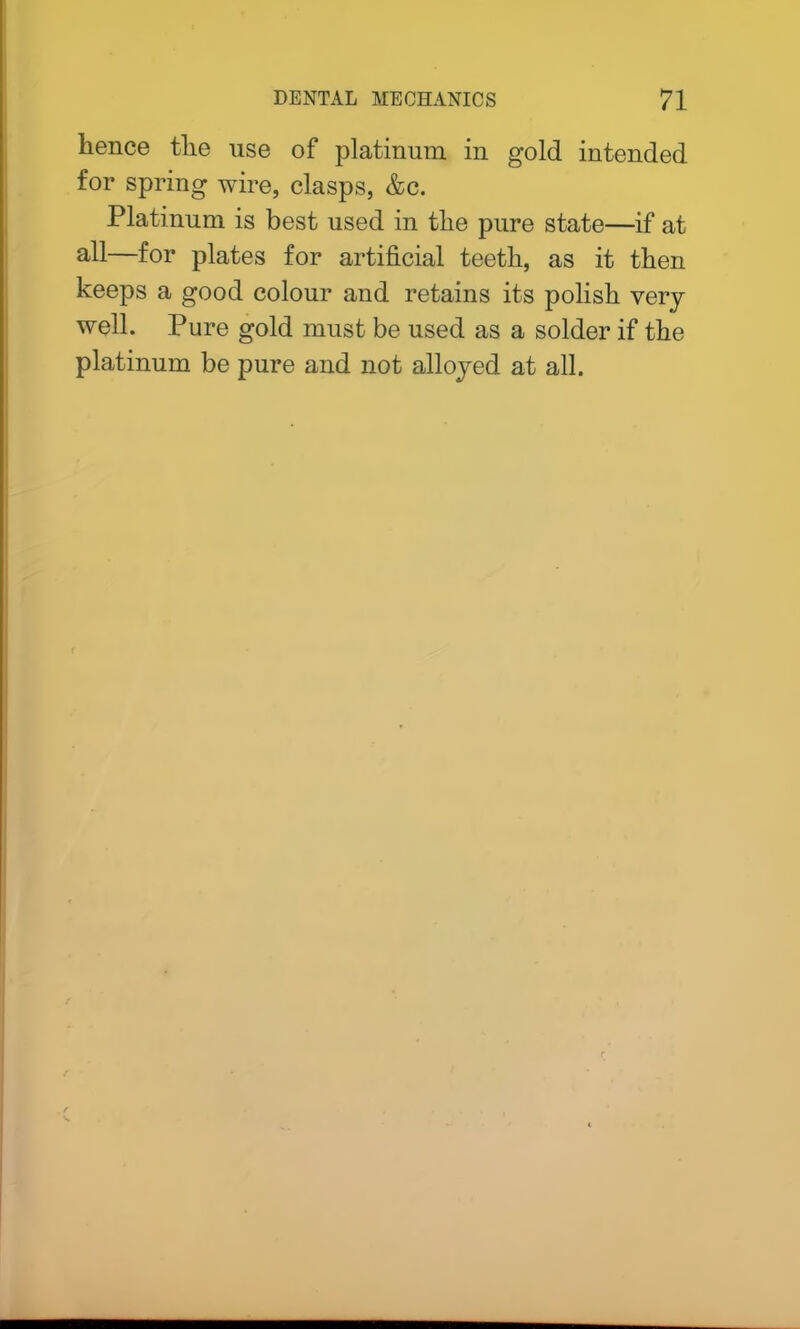 lienee tlie use of platinum in gold intended for spring wire, clasps, &c. Platinum is best used in tlie pure state—if at all—for plates for artificial teetli, as it then keeps a good colour and retains its polish very well. Pure gold must be used as a solder if the platinum be pure and not alloyed at all.