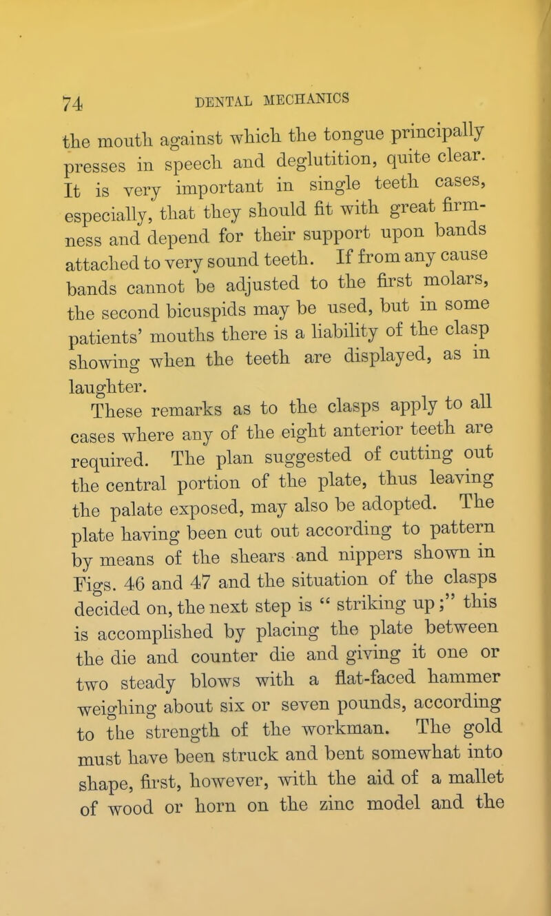 tlie mouth against which, the tongue principally presses in speech and deglutition, quite clear. It is very important in single teeth cases, especially, that they should fit with great firm- ness and depend for their support upon bands attached to very sound teeth. If from any cause bands cannot be adjusted to the first molars, the second bicuspids may be used, but in some patients’ mouths there is a liability of the clasp showing when the teeth are displayed, as in laughter. These remarks as to the clasps apply to all cases where any of the eight anterior teeth aie required. The plan suggested of cutting out the central portion of the plate, thus leaving the palate exposed, may also be adopted. The plate having been cut out according to pattern by means of the shears and nippers shown in Fio-s. 46 and 47 and the situation of the clasps decided on, the next step is “ striking up;” this is accomplished by placing the plate between the die and counter die and giving it one or two steady blows with a flat-faced hammer weighing about six or seven pounds, according to the strength of the workman. The gold must have been struck and bent somewhat into shape, first, however, with the aid of a mallet of wood or horn on the zinc model and the