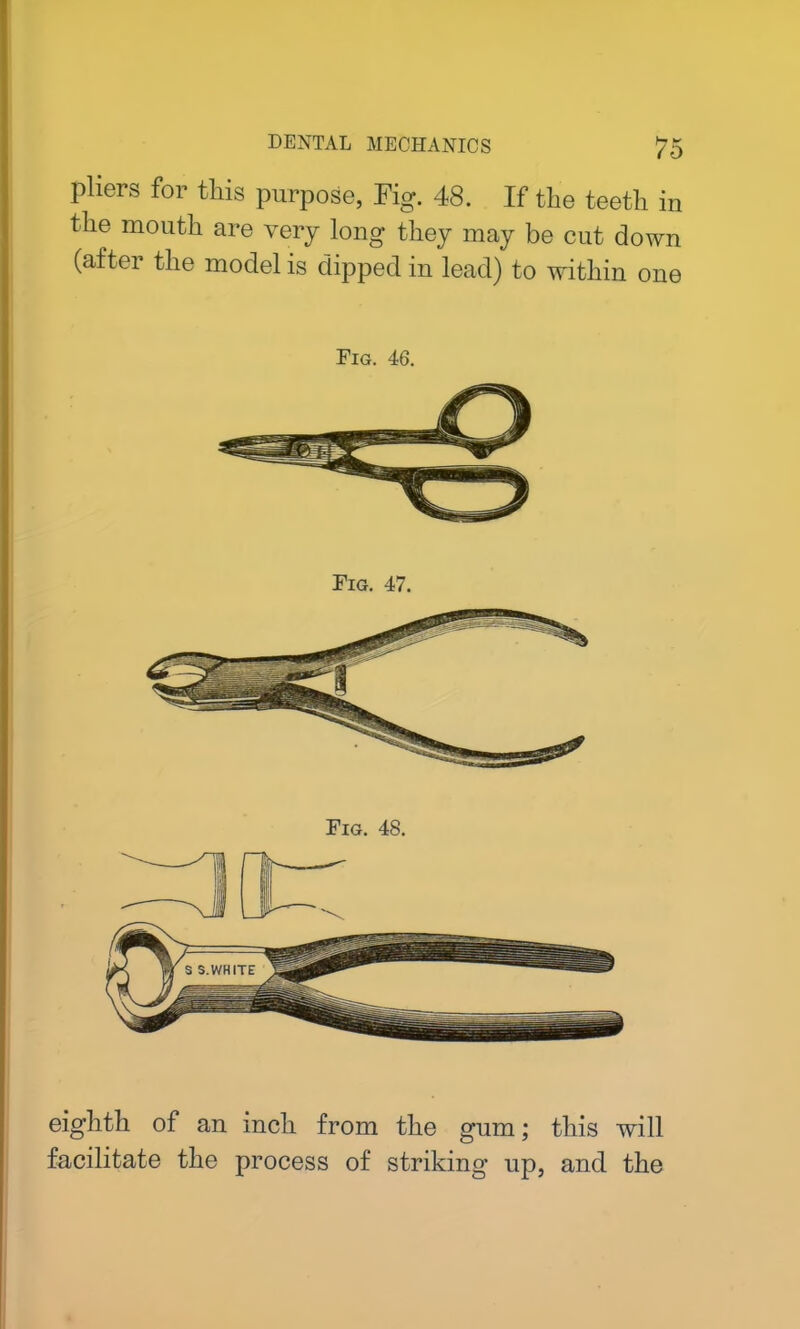 pliers for this purpose, Fig. 48. If the teeth in the mouth are very long they may be cut down (after the model is dipped in lead) to within one Fig. 46. Fig. 47. Fig. 48. eighth of an inch from the gum; this will facilitate the process of striking up, and the