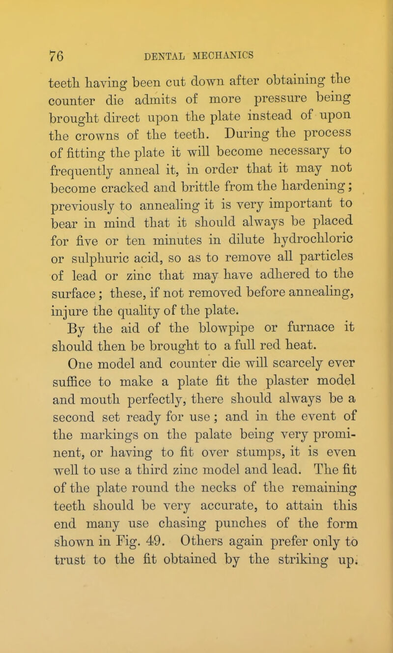 teetli having been cut down after obtaining the counter die admits of more pressure being brought direct upon the plate instead of upon the crowns of the teeth. During the process of fitting the plate it will become necessary to frequently anneal it, in order that it may not become cracked and brittle from the hardening; previously to annealing it is very important to bear in mind that it should always be placed for five or ten minutes in dilute hydrochloric or sulphuric acid, so as to remove all particles of lead or zinc that may have adhered to the surface; these, if not removed before annealing, injure the quality of the plate. By the aid of the blowpipe or furnace it should then be brought to a full red heat. One model and counter die will scarcely ever suffice to make a plate fit the plaster model and mouth perfectly, there should always be a second set ready for use; and in the event of the markings on the palate being very promi- nent, or having to fit over stumps, it is even well to use a third zinc model and lead. The fit of the plate round the necks of the remaining teeth should be very accurate, to attain this end many use chasing punches of the form shown in Fig. 49. Others again prefer only to trust to the fit obtained by the striking up.