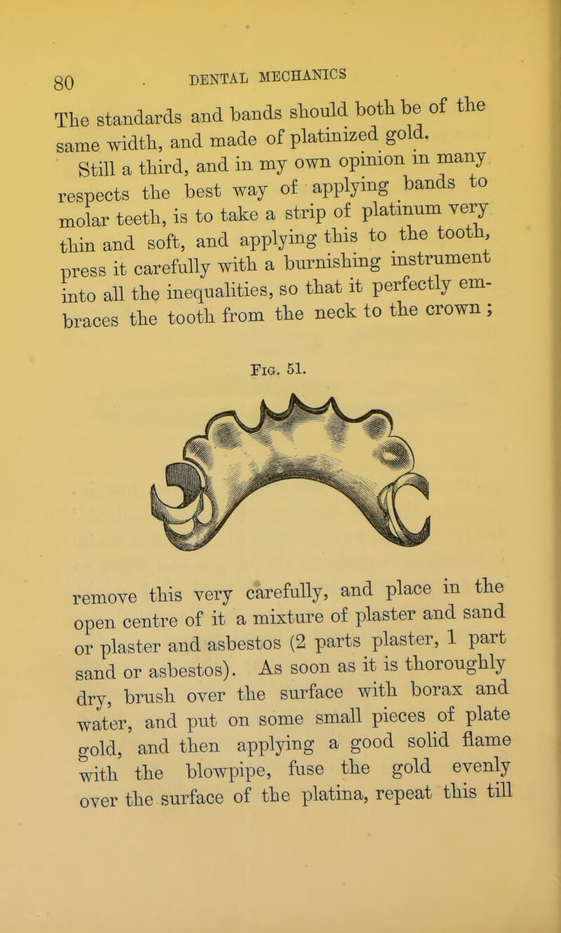 The standards and bands should both be of the same width, and made of platinized gold. Still a third, and in my own opinion m many respects the best way of applying bands to molar teeth, is to take a strip of platinum very thin and soft, and applying this to the tooth, press it carefully with a burnishing instrument into all the inequalities, so that it perfectly em- braces the tooth from the neck to the crown ; Fig. 51. remove this very carefully, and place in the open centre of it a mixture of plaster and sand or plaster and asbestos (2 parts plaster, 1 pait sand or asbestos). As soon as it is thoroughly dry, brush over the surface with borax and water, and put on some small pieces of plate gold, and then applying a good solid flame with the blowpipe, fuse the gold evenly over the surface of the platina, repeat this till