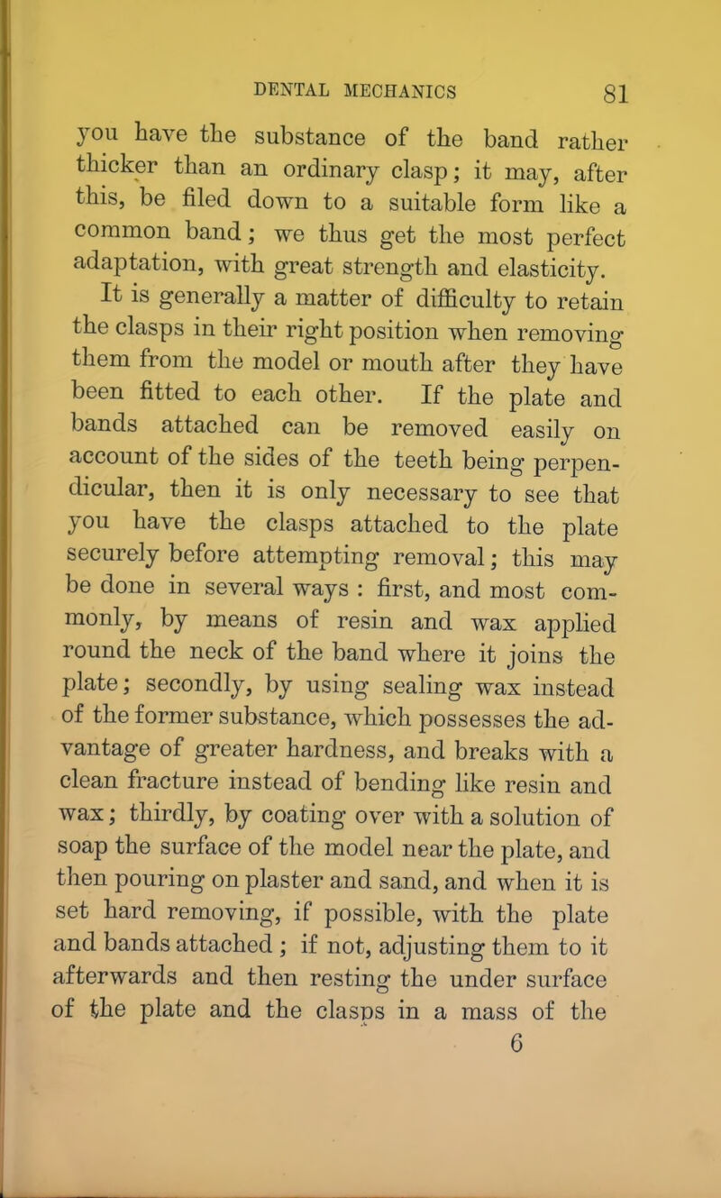 you have the substance of the band rather thicker than an ordinary clasp; it may, after this, be filed down to a suitable form like a common band; we thus get the most perfect adaptation, with great strength and elasticity. It is generally a matter of difficulty to retain the clasps in their right position when removing them from the model or mouth after they have been fitted to each other. If the plate and bands attached can be removed easily on account of the sides of the teeth being’ perpen- dicular, then it is only necessary to see that you have the clasps attached to the plate securely before attempting removal; this may be done in several ways : first, and most com- monly, by means of resin and wax applied round the neck of the band where it joins the plate; secondly, by using sealing wax instead of the former substance, which possesses the ad- vantage of greater hardness, and breaks with a clean fracture instead of bending like resin and wax; thirdly, by coating over with a solution of soap the surface of the model near the plate, and then pouring on plaster and sand, and when it is set hard removing, if possible, with the plate and bands attached ; if not, adjusting them to it afterwards and then resting the under surface of the plate and the clasps in a mass of the 6