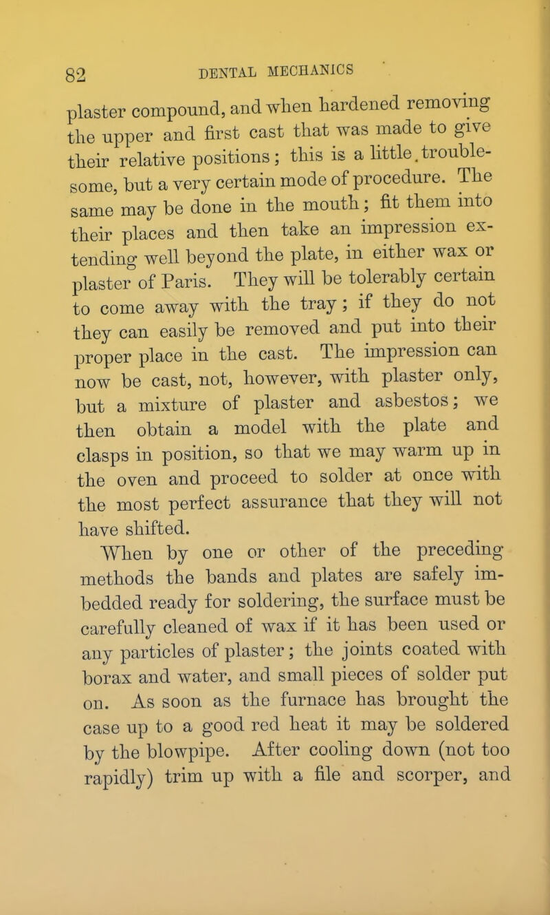 plaster compound, and when hardened removing the upper and first cast that was made to give their relative positions; this is a little.trouble- some, hut a very certain mode of procedure. The same may be done in the mouth; fit them into their places and then take an impression ex- tending well beyond the plate, in either wax or plaster of Paris. They will be tolerably certain to come away with the tray; if they do not they can easily be removed and put into their proper place in the cast. The nnpression can now be cast, not, however, with plabtei only, but a mixture of plaster and asbestos; we then obtain a model with the plate and clasps in position, so that we may warm up in the oven and proceed to solder at once with the most perfect assurance that they will not have shifted. When by one or other of the preceding- methods the bands and plates are safely im- bedded ready for soldering, the surface must be carefully cleaned of wax if it has been used or any particles of plaster; the joints coated with borax and water, and small pieces of solder put on. As soon as the furnace has brought the case up to a good red heat it may be soldered by the blowpipe. After cooling down (not too rapidly) trim up with a file and scorper, and