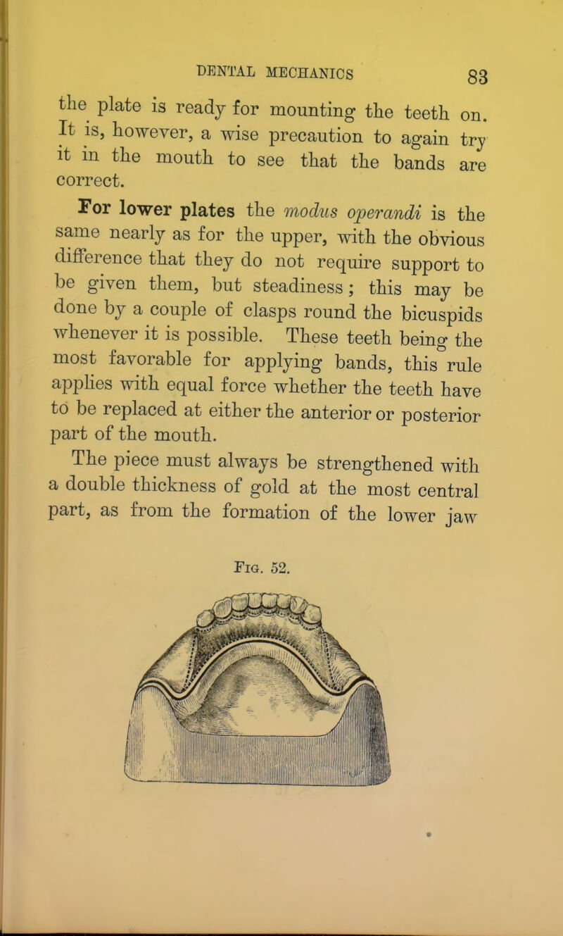 Hie plate is ready for mounting the teeth on. It. is, however, a wise precaution to again try it in the mouth to see that the bands are correct. For lower plates the modus ojperandi is the same nearly as for the upper, with the obvious difference that they do not require support to be given them, but steadiness; this may be done by a couple of clasps round the bicuspids whenever it is possible. These teeth being the most favorable for applying bands, this rule applies with equal force whether the teeth have to be replaced at either the anterior or posterior part of the mouth. The piece must always be strengthened with a double thickness of gold at the most central part, as fiom the formation of the lower jaw Fig. 52.