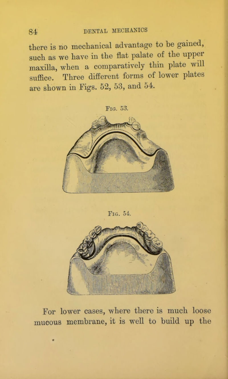there is no mechanical advantage to be gained, such as we have in the flat palate of the uppei maxilla, when a comparatively thin plate will suffice. Three different forms of lower plates are shown in Figs. 52, 53, and 54. Fig. 53. Fig. 54. For lower cases, where there is much loose mucous membrane, it is well to build up the