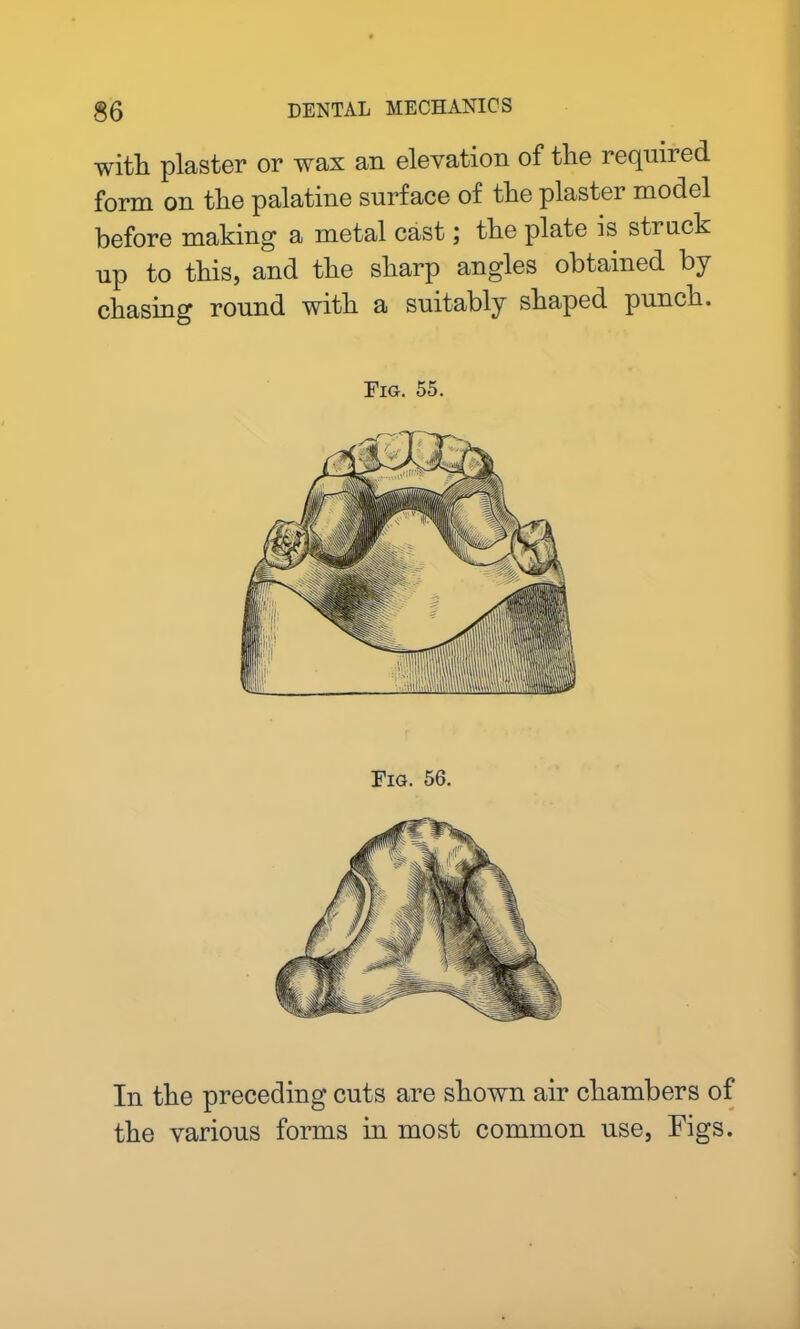 with plaster or was an elevation of the required form on the palatine surface of the plaster model before making a metal cast; the plate is sti u.ck up to this, and the sharp angles obtained by chasing round with a suitably shaped punch. Fig. 55. Fig. 56. In the preceding cuts are shown air chambers of the various forms in most common use, Figs.