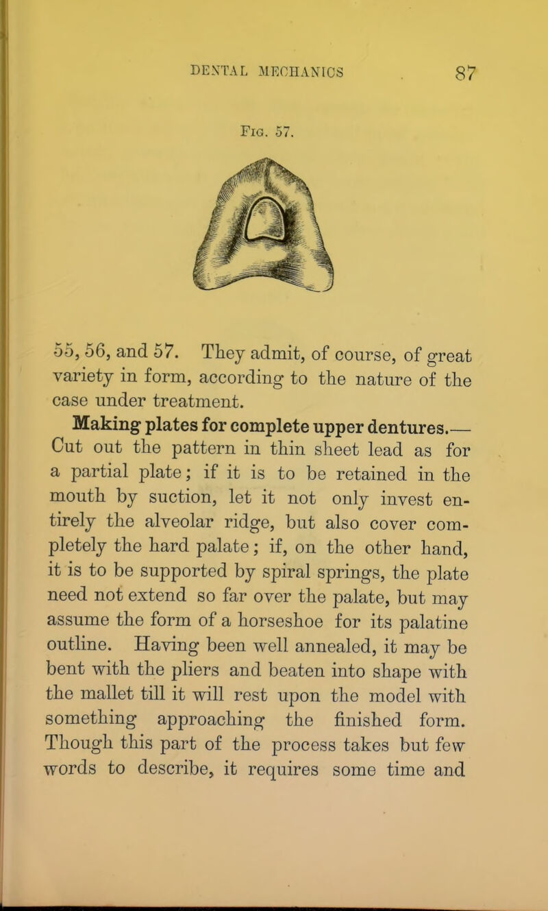 Fig. 57. -55, 56, and 57. They admit, of course, of great variety in form, according to the nature of the case under treatment. Making plates for complete upper dentures Cut out the pattern in thin sheet lead as for a partial plate; if it is to be retained in the mouth by suction, let it not only invest en- tirely the alveolar ridge, but also cover com- pletely the hard palate; if, on the other hand, it is to be supported by spiral springs, the plate need not extend so far over the palate, but may assume the form of a horseshoe for its palatine outline. Having been well annealed, it may be bent with the pliers and beaten into shape with the mallet till it will rest upon the model with something approaching the finished form. Though this part of the process takes but few words to describe, it requires some time and