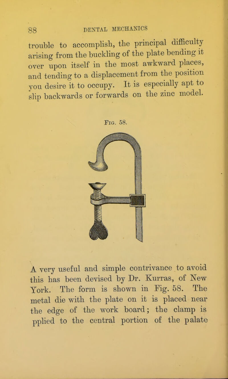trouble to accomplish, the principal difficulty arising from the buckling of the plate bending it over upon itself in the most awkward places, and tending to a displacement from the position you desire it to occupy. It is especially apt to slip backwards or forwards on the zinc model. Fig. 58. A very useful and simple contrivance to avoid this has been devised by Dr. Kurras, of New York. The form is shown in Fig. 58. The metal die with the plate on it is placed near the edge of the work board; the clamp is pplied to the central portion of the palate