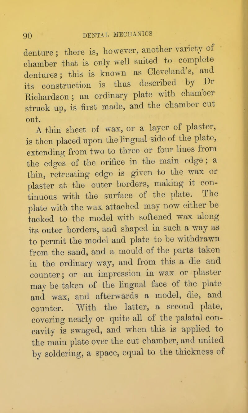 denture ; there is, however, another variety of chamber that is only well suited to complete dentures; this is known as Cleveland’s, and its construction is thus described by h)i Richardson; an ordinary plate with chamber struck up, is first made, and the chambei cut out. A thin sheet of wax, or a layer of plaster, is then placed upon the lingual side of the plate, extending from two to three or four lines fiom the edges of the orifice in the main edge; a thin, retreating edge is given to the wax or plaster at the outer borders, making it con- tinuous with the surface of the plate. The plate with the wax attached may now eithei be tacked to the model with softened wax along its outer borders, and shaped in such a way as to permit the model and plate to be withdrawn from the sand, and a mould of the parts taken in the ordinary way, and from this a die and counter; or an impression in wax or plaster may be taken of the lingual face of the plate and wax, and afterwards a model, die, and counter. With the latter, a second plate, covering nearly or quite all of the palatal con- cavity is swaged, and when this is applied to the main plate over the cut chamber, and united by soldering, a space, equal to the thickness of