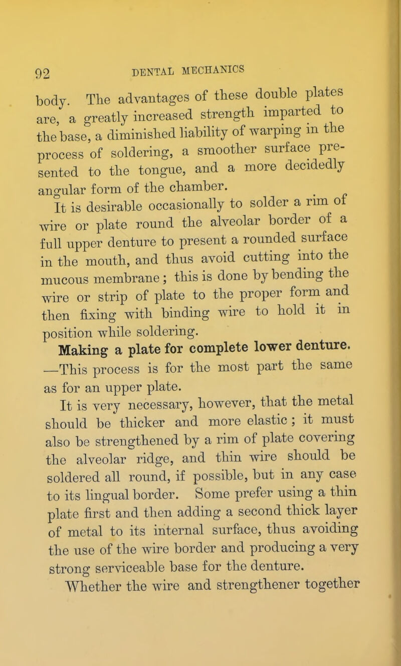 body. The advantages of these double plates are a greatly increased strength imparted to the base, a diminished liability of warping m the process of soldering, a smoother surface pre- sented to the tongue, and a more decidedly angular form of the chambei. It is desirable occasionally to solder a rim of wire or plate round tbe alveolar border of a full upper denture to present a rounded surface in tbe mouth, and thus avoid cutting into the mucous membrane ; this is done by bending the wire or strip of plate to the proper form and then fixing with binding wire to hold it m position while soldering. Making a plate for complete lower denture. —This process is for the most part the same as for an upper plate. It is very necessary, however, that the metal should be thicker and more elastic ; it must also be strengthened by a rim of plate covering the alveolar ridge, and thin wire should be soldered all round, if possible, but in any case to its lingual border. Some prefer using a thin plate first and then adding a second thick layer of metal to its internal surface, thus avoiding the use of the wire border and producing a very strong serviceable base for the denture. Whether the wire and strengthener together