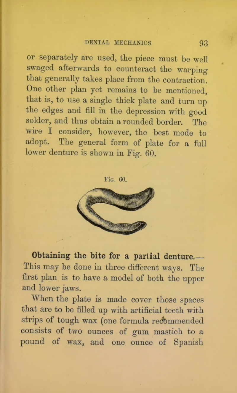 or separately are used, the piece must be well swaged afterwards to counteract the warping that generally takes place from the contraction. One other plan yet remains to be mentioned, that is, to use a single thick plate and turn up the edges and fill in the depression with good solder, and thus obtain a rounded border. The tvire I consider, however, the best mode to adopt. The general form of plate for a full lower denture is shown in Fig. 60. FiG. 60. Obtaining the bite for a partial denture This may be done in three different ways. The first plan is to have a model of both the upper and lower jaws. When the plate is made cover those spaces that are to be filled up with artificial teeth with strips of tough wax (one formula redbmmended consists of two ounces of gum mastich to a pound of wax, and one ounce of Spanish