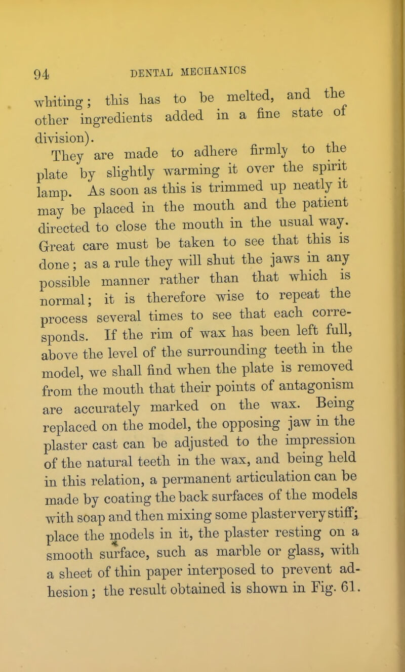 whiting; this has to be melted, and the other ingredients added in a fine state of division). They are made to adhere firmly to the plate by slightly warming it over the spirit lamp. As soon as this is trimmed up neatly it may be placed in the mouth and the patient directed to close the mouth in the usual way. Great care must be taken to see that this is done; as a rule they will shut the jaws in any possible manner rather than that which is normal; it is therefore wise to repeat the process several times to see that each corre- sponds. If the rim of wax has been left full, above the level of the surrounding teeth m the model, we shall find when the plate is removed from the mouth that their points of antagonism are accurately marked on the wax. Being replaced on the model, the opposing jaw in the plaster cast can be adjusted to the impression of the natural teeth in the wax, and being held in this relation, a permanent articulation can be made by coating the back surfaces of the models with soap and then mixing some plaster very stiff; place the models in it, the plaster resting on a smooth surface, such as marble or glass, with a sheet of thin paper interposed to prevent ad- hesion ; the result obtained is shown in Fig. 61.