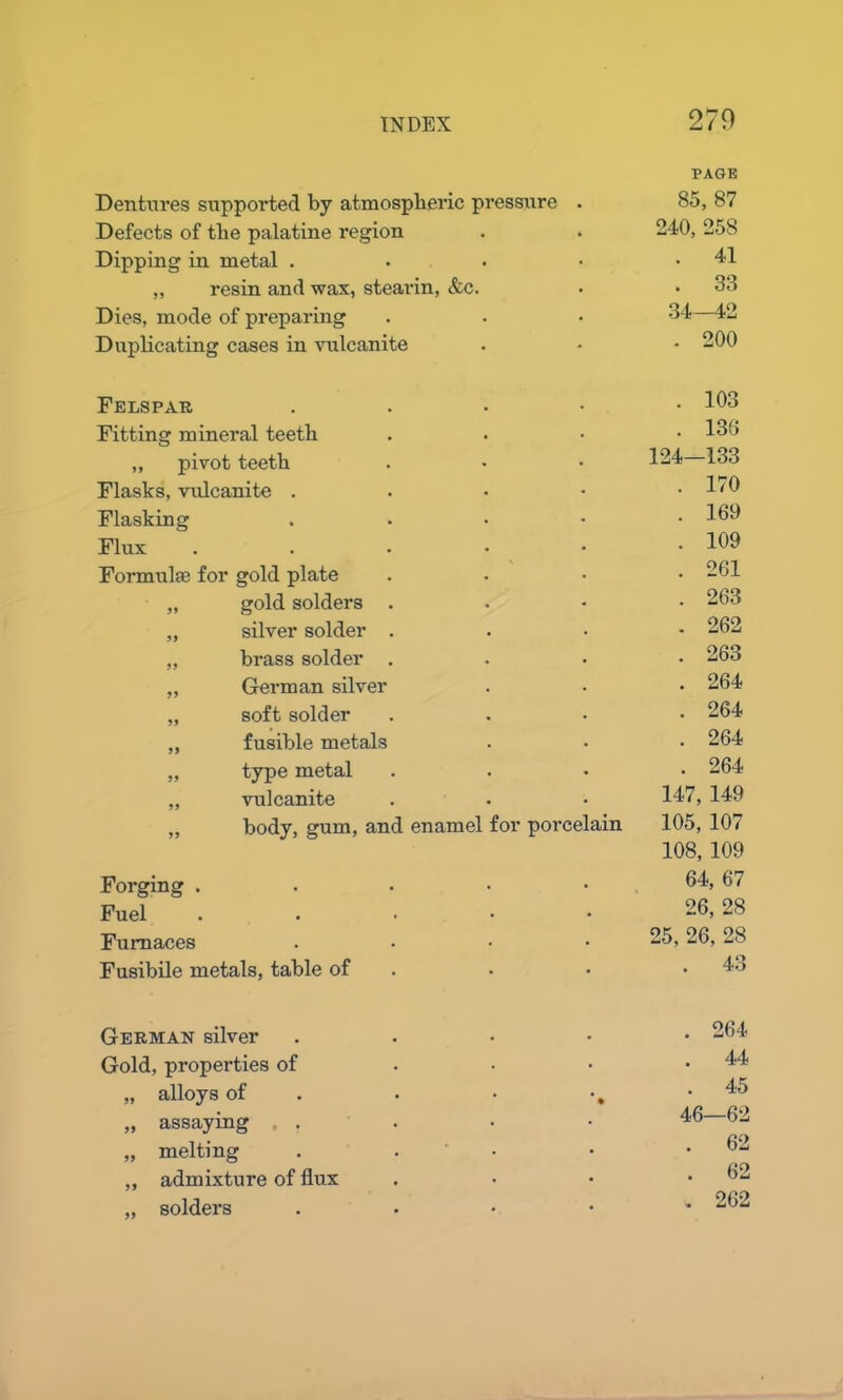 Dentures supported by atmospheric pressure . PAGE 85, 87 Defects of the palatine region 240, 258 Dipping in metal . . 41 „ resin and wax, stearin, &c. . 33 Dies, mode of preparing 34—42 Duplicating cases in vulcanite . 200 Felspar . . 103 Fitting mineral teeth . 136 ,, pivot teeth 124—133 Flasks, vulcanite . . 170 Flasking . . 169 Flux . . 109 Formulae for gold plate . 261 „ gold solders . . 263 „ silver solder . . 262 „ brass solder . . 263 ,, German silver . 264 „ soft solder . 264 ,, fusible metals . 264 „ type metal . 264 „ vulcanite 147, 149 „ body, gum, and enamel for porcelain 105, 107 Forging . 108, 109 64, 67 Fuel . 26, 28 Furnaces .... 25, 26, 28 Fusibile metals, table of . 43 German silver . . 264 Gold, properties of . 44 „ alloys of . • •, 45 „ assaying . 46—62 „ melting . . . 62 ,, admixture of flux . 62 „ solders . . 262