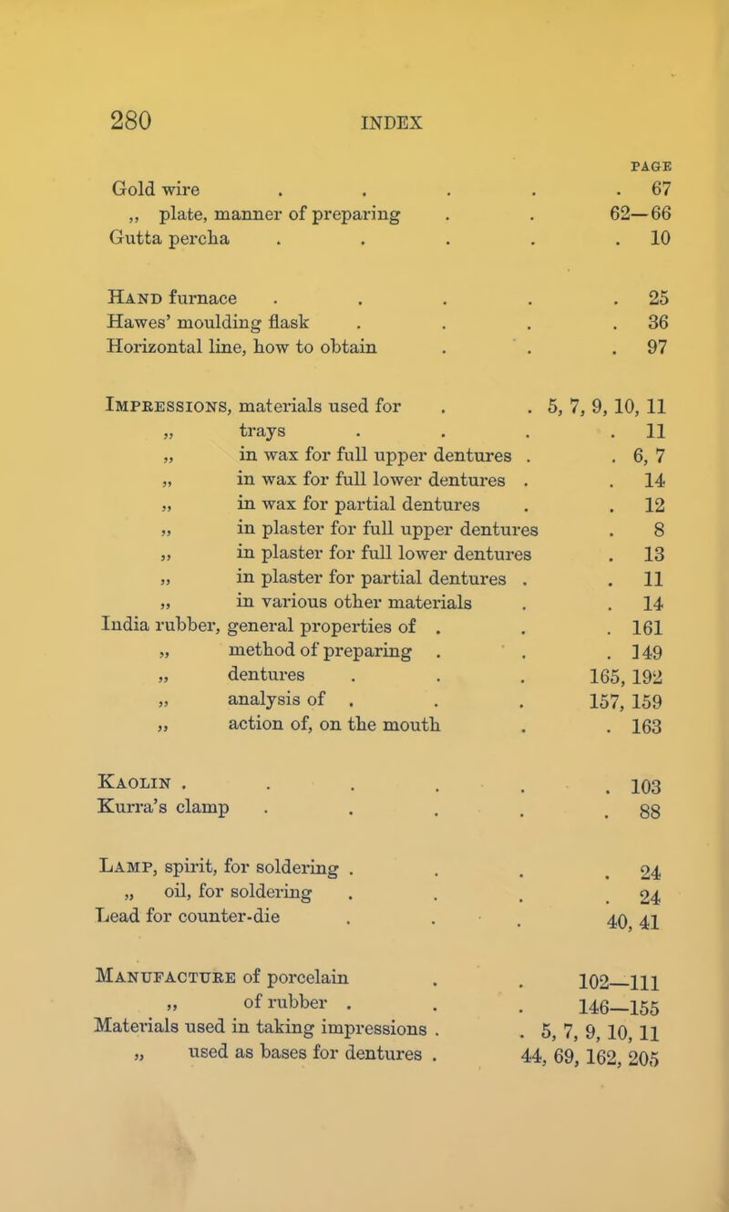 PAGE Gold wire .... . 67 ,, plate, manner of preparing 62-66 Gutta perclia .... . 10 Hand furnace .... . 25 Hawes’ moulding flask . 36 Horizontal line, flow to obtain . 97 Impressions, materials used for 5, 7, 9, 10, 11 ,, trays ... . 11 „ in wax for full upper dentures . . 6,7 „ in wax for full lower dentures . . 14 „ in wax for partial dentures . 12 „ in plaster for full upper dentures 8 ,, in plaster for full lower dentures . 13 „ in plaster for partial dentures . . 11 „ in various other materials . 14 India rubber, general properties of . . 161 „ method of preparing . 149 „ dentures 165, 192 „ analysis of 157, 159 ,, action of, on the mouth . 163 Kaolin ..... . 103 Kurra’s clamp .... . 88 Lamp, spirit, for soldering . . 24 „ oil, for soldering . 24 Lead for counter-die . . 40, 41 Manufacture of porcelain 102—111 „ of rubber . 146—155 Materials used in taking impressions . 5, 7, 9, 10, 11 „ used as bases for dentures . 44 , 69, 162, 205