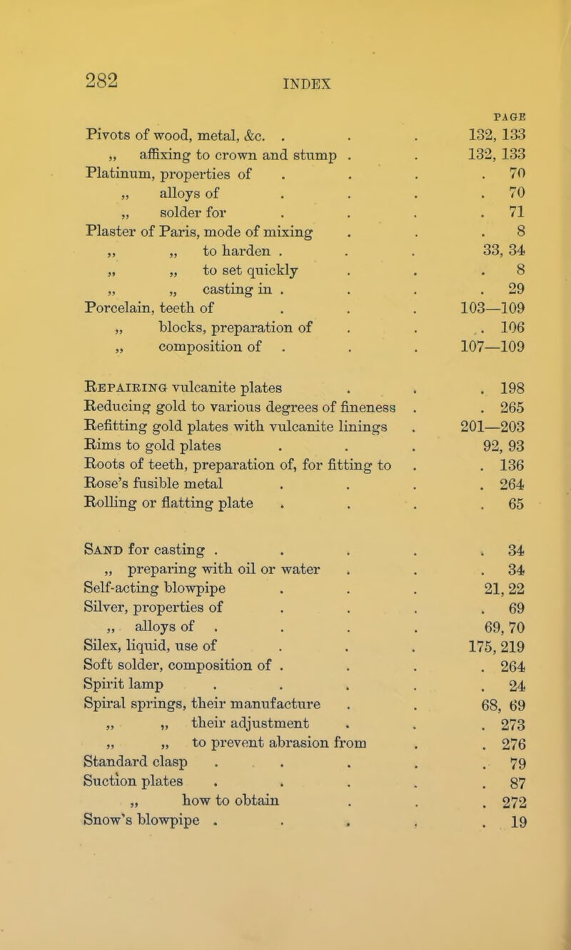 Pivots of wood, metal, &c. . PAGE 132, 133 „ affixing to crown and stump . 132, 133 Platinum, properties of . 70 „ alloys of . 70 „ solder for . 71 Plaster of Paris, mode of mixing 8 ,, „ to harden . 33, 34 „ „ to set quickly 8 „ „ casting in . . 29 Porcelain, teeth of 103—109 „ blocks, preparation of . 106 „ composition of 107—109 Repairing vulcanite plates . 198 Reducing gold to various degrees of fineness . 265 Refitting gold plates with vulcanite linings 201—203 Rims to gold plates 92, 93 Roots of teeth, preparation of, for fitting to . 136 Rose’s fusible metal . 264 Rolling or flatting plate . 65 Sand for casting .... . 34 „ preparing with oil or water . 34 Self-acting blowpipe 21,22 Silver, properties of . 69 ,, alloys of 69, 70 Silex, liquid, use of 175, 219 Soft solder, composition of . . 264 Spirit lamp .... . 24 Spiral springs, their manufacture 68, 69 ,, „ their adjustment . 273 „ „ to prevent abrasion from . 276 Standard clasp .... . 79 Suction plates .... . 87 „ how to obtain . 272 Snow’s blowpipe .... . 19