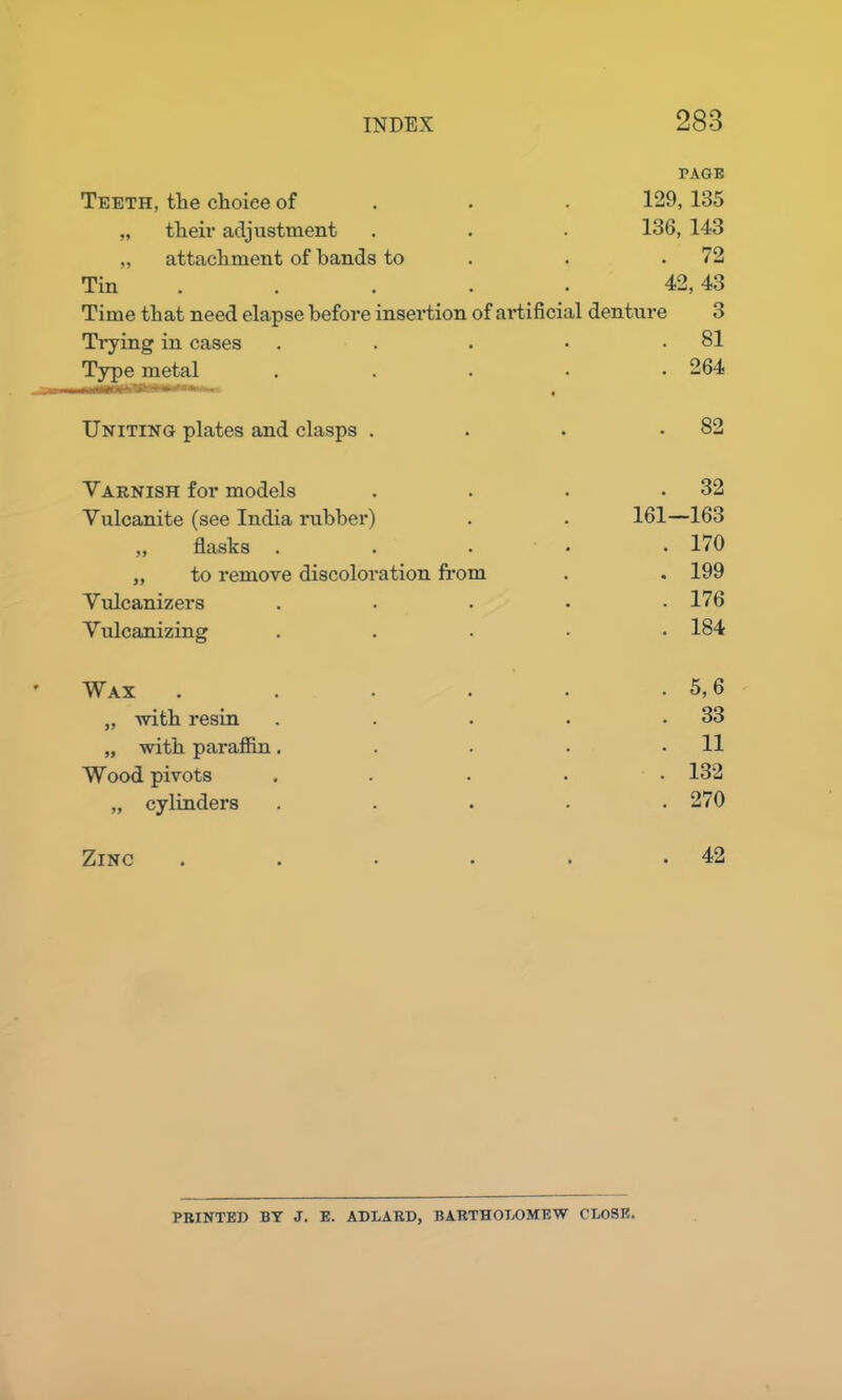 Teeth, the choice of PAGE 129, 135 „ their adjustment 136, 143 „ attachment of bands to • . 72 Tin . 42, 43 Time that need elapse before insertion of artificial denture 3 Trying in cases • . 81 Type metal • . 264 Uniting plates and clasps . • . 82 Varnish for models . . 32 Vulcanite (see India rubber) . 161—163 „ flasks . . . 170 ,, to remove discoloration from • . 199 Vulcanizers • . 176 Vulcanizing . 184 Wax .... . 5,6 „ with resin . . 33 „ with paraffin. • . 11 Wood pivots • . 132 „ cylinders • . 270 Zinc .... . 42 PRINTED BY J. E. ADLARD, BARTHOLOMEW CLOSE.