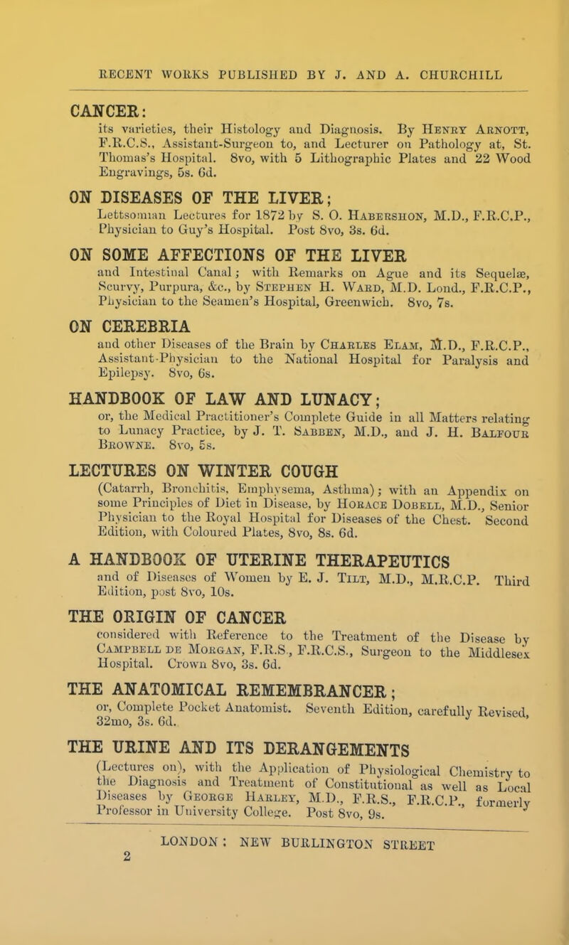 CANCER: its varieties, their Histology and Diagnosis. By Henry Arnott, F.R.C.S., Assistant-Surgeon to, and Lecturer on Pathology at, St. Thomas’s Hospital. 8vo, with 5 Lithographic Plates and 22 Wood Engravings, 5s. Gd. ON DISEASES OF THE LIVER; Lettsomian Lectures for 18/2by S. 0. Habersuon, M.D., F.R.C.P., Physician to Guy’s Hospital. Post 8vo, 3s. Gd. ON SOME AFFECTIONS OF THE LIVER and Intestinal Canal; with Remarks on Ague and its Sequelae, Scurvy, Purpura, &c., by Stephen H. Ward, M.D. Loud., F.R.C.P., Physician to the Seamen’s Hospital, Greenwich. 8vo, 7s. ON CEREBRIA and other Diseases of the Brain by Charles Elaat, Sl.D., F.R.C.P., Assistant-Physician to the National Hospital for Paralysis and Epilepsy. 8vo, 6s. HANDBOOK OF LAW AND LUNACY; or, the Medical Practitioner’s Complete Guide in all Matters relating to Lunacy Practice, by J. T. Sabben, M.D., and J. H. Balfour Browne. 8vo, 5s. LECTURES ON WINTER COUGH (Catarrh, Bronchitis, Emphysema, Asthma); with an Appendix on some Principles of Diet in Disease, by Horace Dobell, M.D., Senior Physician to the Royal Hospital for Diseases of the Chest. Second Edition, with Coloured Plates, 8vo, 8s. 6d. A HANDBOOK OF UTERINE THERAPEUTICS and of Diseases of Women by E. J. Tilt, M.D., M.R.C.P. Third Edition, post 8vo, 10s. THE ORIGIN OF CANCER considered with Reference to the Treatment of the Disease by Campbell de Morgan, F.R.S., F.R.C.S., Surgeon to the Middlesex Hospital. Crown 8vo, 3s. Gd. THE ANATOMICAL REMEMBRANCER; or, Complete Pocket Anatomist. Seventh Edition, carefully Revised 32mo, 3s. Gd. *' ’ THE URINE AND ITS DERANGEMENTS (Lectures ou), with the Application of Physiological Chemistry to the Diagnosis and Treatment of Constitutional as well as Local Diseases by George Harley, M.D., F.R.S., F.R.C.P., formerly Professor in University College. Post 8vo, 9s. J LONDON : NEW BURLINGTON STREET