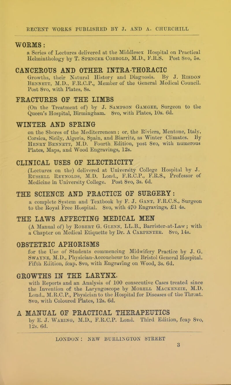 WORMS : a Series of Lectures delivered at the Middlesex Hospital on Practical Helminthology by T. Spencer Cobbold, M.D., F.R.S. Post 8vo, 5s. CANCEROUS AND OTHER INTRA-THORACIC Growths, their Natural History and Diagnosis. By J. Risdon Bennett, M.D., F.R.C.P., Member of the General Medical Council. Post 8vo, with Plates, 8s. FRACTURES OF THE LIMBS (On the Treatment of) by J. Sampson Gamgee, Surgeon to the Queen’s Hospital, Birmingham. 8vo, with Plates, 10s. 6d. WINTER AND SPRING on the Shores of the Mediterrenean ; or, the Riviera, Mentone, Italy, Corsica, Sicily, Algeria, Spain, and Biarritz, as Winter Climates. By Henry Bennett, M.D. Fourth Edition, post Svo, with numerous Plates, Maps, and Wood Engravings, 12s. CLINICAL USES OF ELECTRICITY (Lectures on the) delivered at University College Hospital by J. Russell Revnolds, M.D. Lond., F.R.C.P., F.R.S., Professor of Medicine in University College. Post Svo, 3s. Gd. THE SCIENCE AND PRACTICE OF SURGERY : a complete System and Textbook by F. J. Gant, F.R.C.S., Surgeon to the Royal Free Hospital. 8vo, with 470 Engravings, £1 4s. THE LAWS AFFECTING MEDICAL MEN (A Manual of) by Robert G. Glenn, LL.B., Barrister-at-Law; with a Chapter on Medical Etiquette by Dr. A Carpenter. Svo, 14s. OBSTETRIC APHORISMS for the Use of Students commencing Midwifery Practice by J. G. Swayne, M.D., Physician-Accoucheur to the Bristol General Hospital. Fifth Edition, fcap. 8vo, with Engraving on Wood, 3s. 6d. GROWTHS IN THE LARYNX, with Reports and an Analysis of 100 consecutive Cases treated since the Invention of the Laryngoscope by Morell Mackenzie, M.D. Loud., M.R.C.P., Physician to the Hospital for Diseases of the Throat. Svo, with Coloured Plates, 12s. 6d. A MANUAL OF PRACTICAL THERAPEUTICS bv E. J. Waring, M.D., F.R.C.P. Lond. Third Edition, fcap Svo, 12s. 6d. LONDON : MW BURLINGTON STREET
