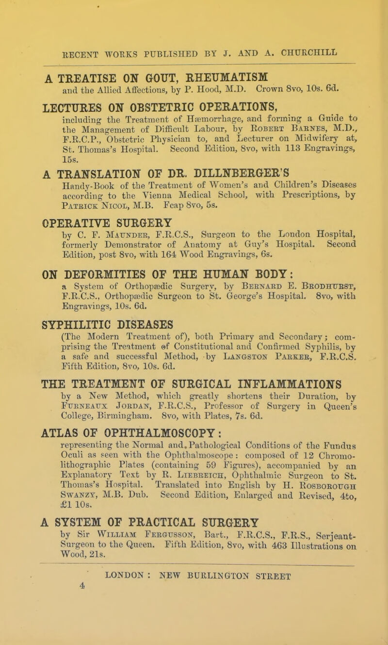 A TREATISE ON GOUT, RHEUMATISM and the Allied Affections, by P. Hood, M.D. Crown 8vo, 10s. 6d. LECTURES ON OBSTETRIC OPERATIONS, including the Treatment of Haemorrhage, and forming a Guide to the Management of Difficult Labour, by Robert Barnes, M.D., F.R.C.P., Obstetric Physician to, and Lecturer on Midwifery at, St. Thomas’s Hospital. Second Edition, 8vo, with 113 Engravings, 15s. A TRANSLATION OF DR. DILLNBERGER’S Handy-Book of the Treatment of Women’s and Children’s Diseases according to the Vienna Medical School, with Prescriptions, by Patrick Nicol, M.B. Fcap 8vo, 5s. OPERATIVE SURGERY by C. F. Maunder, F.R.C.S., Surgeon to the London Hospital, formerly Demonstrator of Anatomy at Guy’s Hospital. Second Edition, post 8vo, with 164 Wood Engravings, 6s. ON DEFORMITIES OF THE HUMAN BODY: a System of Orthopaedic Surgery, by Bernard E. Brodhubst, F.R.C.S., Orthopmdic Surgeon to St. George’s Hospital. 8vo, with Engravings, 10s. 6d. SYPHILITIC DISEASES (The Modern Treatment of), both Primary and Secondary; com- prising the Treatment of Constitutional and Confirmed Syphilis, by a safe and successful Method, by Langston Parker, F.R.C.S. Fifth Edition, 8vo, 10s. 6d. THE TREATMENT OF SURGICAL INFLAMMATIONS by a New Method, which greatly shortens their Duration, hy Furneaux Jordan, F.R.C.S., Professor of Surgery in Queen’s College, Birmingham. 8vo, with Plates, 7s. 6d. ATLAS OF OPHTHALMOSCOPY: representing the Normal and. Pathological Conditions of the Fundus Oculi as seen with the Ophthalmoscope : composed of 12 Chromo- lithographic Plates (containing 59 Figures), accompanied by an Explanatory Text by R. Ltebreich, Ophthalmic Surgeon to St. Thomas’s Hospital. Translated into English by H. Rosborough Swanzy, M.B. Dub. Second Edition, Enlarged and Revised, 4to, £1 10s. A SYSTEM OF PRACTICAL SURGERY by Sir William Fkrgusson, Bart., F.R.C.S., F.R.S., Serjeant- Surgeon to the Queen. Fifth Edition, 8vo, with 463 Illustrations on Wood, 21s. LONDON : NEW BURLINGTON STREET