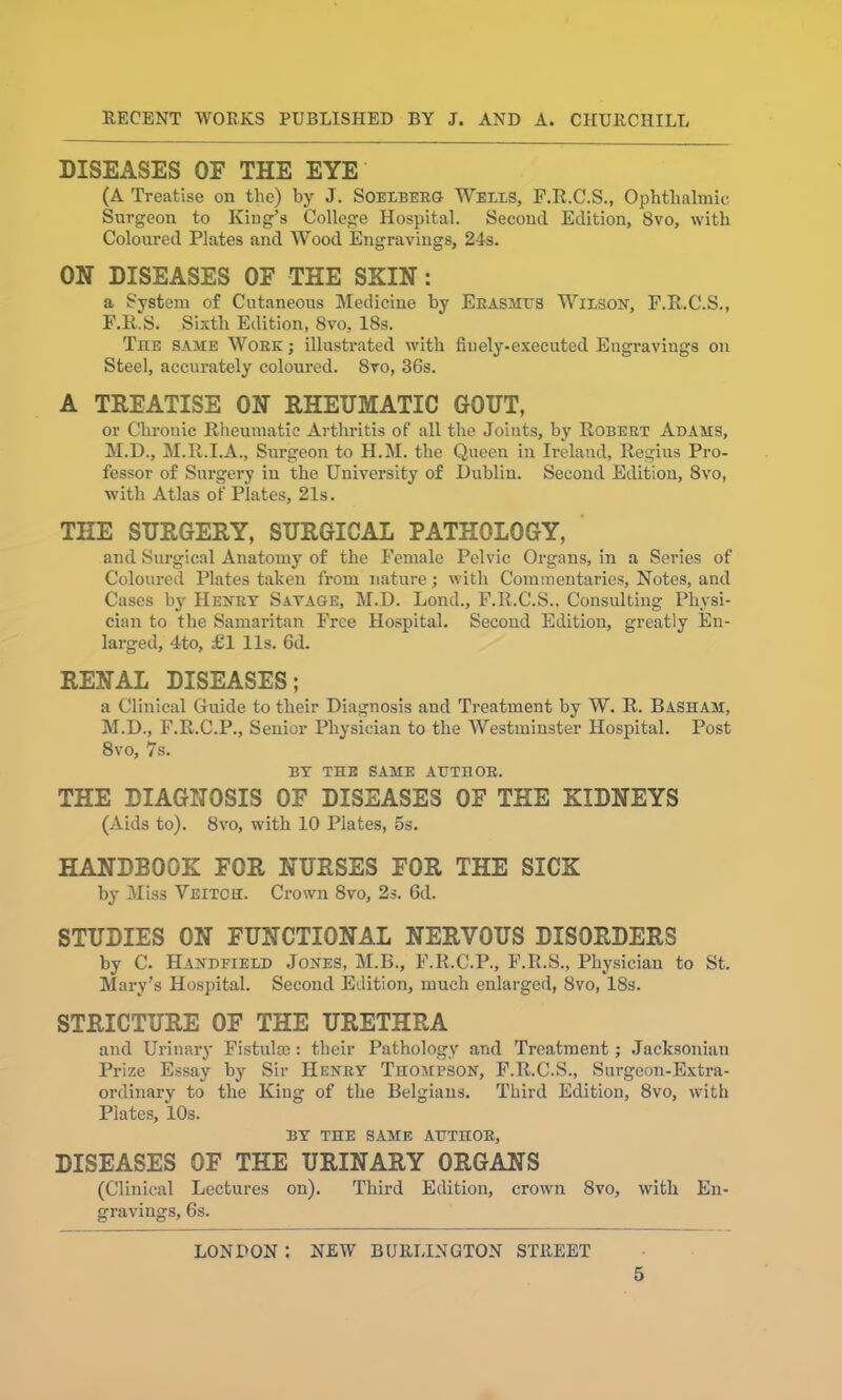 DISEASES OF THE EYE (A Treatise on the) by J. Soelberg Weils, F.R.C.S., Ophthalmic Surgeon to King’s College Hospital. Second Edition, 8vo, with Coloured Plates and Wood Engravings, 24s. ON DISEASES OF THE SKIN: a System of Cutaneous Medicine by Erasmus Wilson, F.R.C.S., F.R.S. Sixth Edition, 8vo, 18s. The same Woke ; illustrated with finely-executed Engravings on Steel, accurately coloured. 8vo, 36s. A TREATISE ON RHEUMATIC GOUT, or Chronic Rheumatic Arthritis of all the Joints, by Robert Adams, M.D., M.R.I.A., Surgeon to H.M. the Queen in Ireland, Regius Pro- fessor of Surgery in the University of Dublin. Second Edition, 8vo, with Atlas of Plates, 21s. THE SURGERY, SURGICAL PATHOLOGY, and Surgical Anatomy of the Female Pelvic Organs, in a Series of Coloured Plates taken from nature; with Commentaries, Notes, and Cases bj' Henry Savage, M.D. Lond., F.R.C.S., Consulting Physi- cian to the Samaritan Free Hospital. Second Edition, greatly En- larged, 4to, £1 11s. 6d. RENAL DISEASES; a Clinical Guide to their Diagnosis and Treatment by W. R. Basham, M.D., F.R.C.P., Senior Physician to the Westminster Hospital. Post 8vo, 7s. BY THE SAME AUTHOR. THE DIAGNOSIS OF DISEASES OF THE KIDNEYS (Aids to). 8vo, with 10 Plates, 5s. HANDBOOK FOR NURSES FOR THE SICK by Miss Veitch. Crown 8vo, 2s. 6d. STUDIES ON FUNCTIONAL NERVOUS DISORDERS by C. Handfield Jones, M.B., F.R.C.P., F.R.S., Physician to St. Mary’s Hospital. Second Edition, much enlarged, 8vo, 18s. STRICTURE OF THE URETHRA and Urinary Fistulae: their Pathology and Treatment; Jacksonian Prize Essay by Sir Henry Thompson, F.R.C.S., Surgeon-Extra- ordinary to the King of the Belgians. Third Edition, 8vo, with Plates, 10s. BY THE SAME AUTHOR, DISEASES OF THE URINARY ORGANS (Clinical Lectures on). Third Edition, crown 8vo, with En- gravings, 6s. LONDON I NEW BURLINGTON STREET