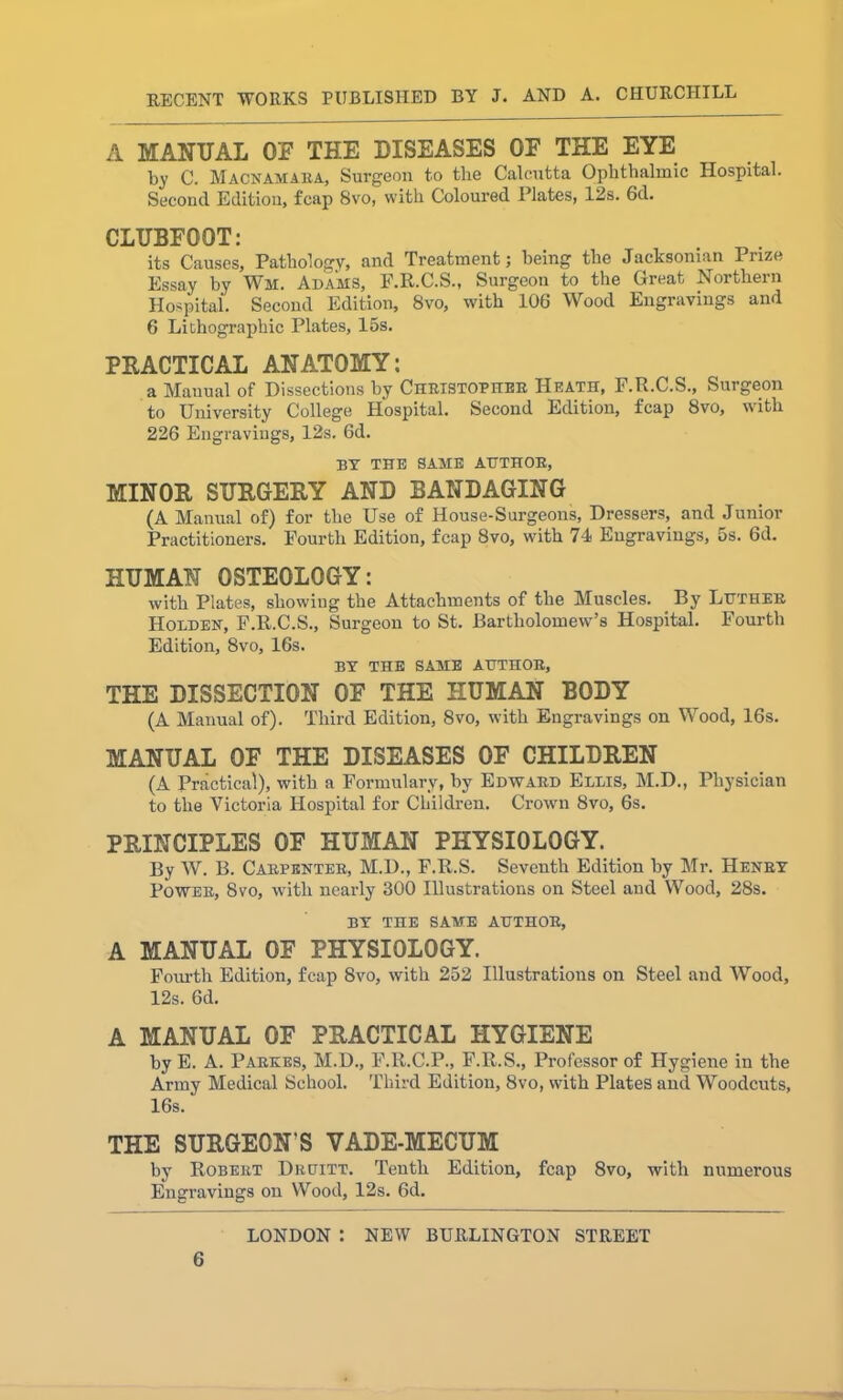 A MANUAL OE THE DISEASES OE THE EYE by C. Macnamaea, Surgeon to the Calcutta Ophthalmic Hospital. Second Edition, fcap 8vo, with Coloured Plates, 12s. 6d. CLUBFOOT: its Causes, Pathology, and Treatment; being the Jacksonian Piize Essay by Wm. Adams, F.R.C.S., Surgeon to the Great Northern Hospital. Second Edition, 8vo, with 106 Wood Engravings and 6 Lithographic Plates, 15s. PRACTICAL ANATOMY: a Manual of Dissections by Christopher Heath, F.R.C.S., Surgeon to University College Hospital. Second Edition, fcap 8vo, with 226 Engravings, 12s. 6d. BY THE SAME AUTHOR, MINOR SURGERY AND BANDAGING (A Manual of) for the Use of House-Surgeons, Dressers, and Junior Practitioners. Fourth Edition, fcap 8vo, with 74 Engravings, 5s. 6d. HUMAN OSTEOLOGY: with Plates, showing the Attachments of the Muscles. By Luther Holden, F.R.C.S., Surgeon to St. Bartholomew’s Hospital. Fourth Edition, 8vo, 16s. BY THE SAME AUTHOR, THE DISSECTION OF THE HUMAN BODY (A Manual of). Third Edition, 8vo, with Engravings on Wood, 16s. MANUAL OE THE DISEASES OF CHILDREN (A Practical), with a Formulary, by Edward Ellis, M.D., Physician to the Victoria Hospital for Children. Crown 8vo, 6s. PRINCIPLES OF HUMAN PHYSIOLOGY. By W. B. Carpenter, M.D., F.R.S. Seventh Edition by Mr. Henry Power, 8vo, with nearly 300 Illustrations on Steel and Wood, 28s. BY THE SAME AUTHOR, A MANUAL OF PHYSIOLOGY. Fourth Edition, fcap 8vo, with 252 Illustrations on Steel and Wood, 12s. 6d. A MANUAL OF PRACTICAL HYGIENE by E. A. Parkes, M.D., F.R.C.P., F.R.S., Professor of Hygiene in the Army Medical School. Third Edition, 8vo, with Plates and Woodcuts, 16s. THE SURGEON’S VADE-MECUM by Robert Druitt. Tenth Edition, fcap 8vo, with numerous Engravings on Wood, 12s. 6d. LONDON : NEW BURLINGTON STREET