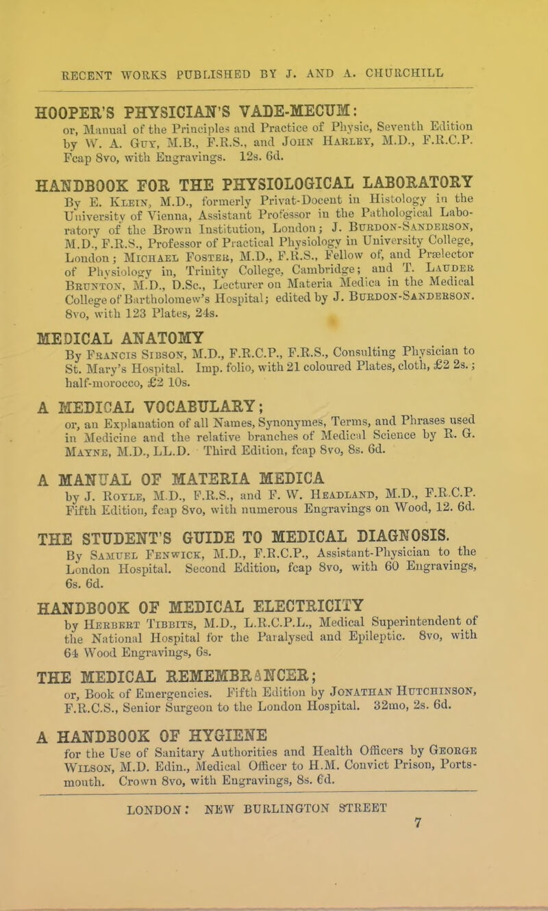 HOOPER'S PHYSICIAN’S VADE-MECTJM: or, Manual of the Principles and Practice of Physic, Seventh Edition by W. A. Guy, M.B., F.R.S., and John Harley, M.D., F.R.C.P. Fcap 8vo, with Engravings. 12s. 6d. HANDBOOK FOR THE PHYSIOLOGICAL LABORATORY By E. Klein, M.D., formerly Privat-Docent in Histology in the University of Vienna, Assistant Professor in the Pathological Labo- ratory of the Brown Institution, London; J. Burdon-Sanderson, M D., F.E.S., Professor of Practical Physiology in University College, London; Michael Foster, M.D., F.R.S., Fellow of, and Pi-selector of Physiology in, Trinity College, Cambridge; and T. Lauder Brunton, M.D., D.Sc., Lecturer on Materia Medica in the Medical College of Bartholomew’s Hospital; edited by J. Burdon-Sanderson. 8vo, with 123 Plates, 24s. MEDICAL ANATOMY By Francis Sibson, M.D., F.R.C.P., F.R.S., Consulting Physician to St. Mary’s Hospital. Imp. folio, with 21 coloured Plates, cloth, £2 2s.; half-morocco, £2 10s. A MEDICAL VOCABULARY; or, an Explanation of all Names, Synonymes, Terms, and Phrases used in Medicine and the relative branches of Medical Science by R. G. Mayne, M.D., LL.D. Third Edition, fcap 8vo, 8s. 6d. A MANUAL OF MATERIA MEDICA by J. Royle, M.D., F.R.S., and F. W. Headland, M.D., F.R.C.P. Fifth Edition, fcap 8vo, with numerous Engravings on Wood, 12. 6d. THE STUDENT’S GUIDE TO MEDICAL DIAGNOSIS. By Samuel Fenwick, M.D., F.R.C.P., Assistant-Physician to the London Hospital. Second Edition, fcap 8vo, with 60 Engravings, 6s. 6d. HANDBOOK OF MEDICAL ELECTRICITY by Herbert Tibbits, M.D., L.R.C.P.L., Medical Superintendent of the National Hospital for the Paralysed and Epileptic. 8vo, with 64 Wood Engravings, 6s. THE MEDICAL REMEMBRANCER; or, Book of Emergencies. Fifth Edition by Jonathan Hutchinson, F.R.C.S., Senior Surgeon to the London Hospital. 32mo, 2s. 6d. A HANDBOOK OF HYGIENE for the Use of Sanitary Authorities and Health Officers by George Wilson, M.D. Edin., Medical Officer to H.M. Couvict Prison, Ports- mouth. Crown 8vo, with Engravings, 8s. Cd. LONDON.* NEW BURLINGTON STREET