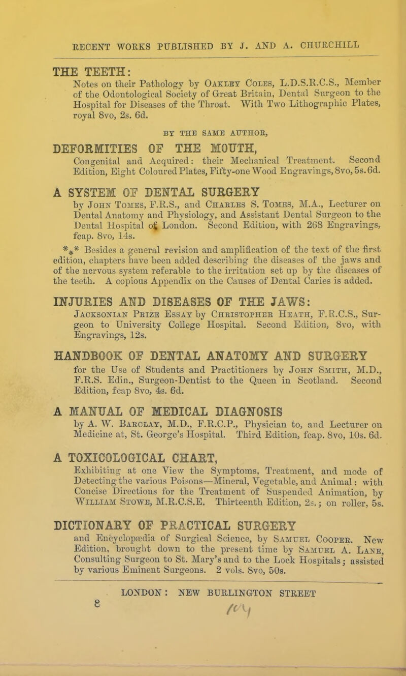 THE TEETH: Notes on their Pathology by Oakley Coles, L.D.S.It.C.S., Member of the Odontologieal Society of Great Britain, Dental Surgeon to the Hospital for Diseases of the Throat. With Two Lithographic Plates, royal 8vo, 2s. 6(1. BY THE SAME AUTHOR, DEFORMITIES OF THE MOUTH, Congenital and Acquired: their Mechanical Treatment. Second Edition, Eight Coloured Plates, Fifty-one Wood Engravings, 8vo, 5s. Gd. A SYSTEM OF DENTAL SURGERY by John Tomes, F.R.S., and Charles S. Tomes, M.A., Lecturer on Dental Anatomy and Physiology, and Assistant Dental Surgeon to the Dental Hospital o£ London. Second Edition, with 268 Engravings, fcap. 8vo, 14s. Besides a general revision and amplification of the text of the first edition, chapters have been added describing the diseases of the jaws and of the nervous system referable to the irritation set up by the diseases of the teeth. A copious Appendix on the Causes of Dental Caries is added. INJURIES AND DISEASES OF THE JAWS: Jacksonian Prize Essay by Christopher Heath, F.R.C.S., Sur- geon to University College Hospital. Second Edition, 8vo, with Engravings, 12s. HANDBOOK OF DENTAL ANATOMY AND SURGERY for the Use of Students and Practitioners by John Smith, M.D., F.R.S. Edin., Surgeon-Dentist to the Queen in Scotland. Second Edition, fcap 8vo, 4s. 6d. A MANUAL OF MEDICAL DIAGNOSIS by A. W. Barclay, M.D., F.R.C.P., Physician to, and Lecturer on Medicine at, St. George’s Hospital. Third Edition, fcap. 8vo, 10s. 6d. A TOXICOLOGICAL CHART, Exhibiting at one View the Symptoms, Treatment, and mode of Detecting the various Poisons—Mineral, Vegetable, and Animal: with Concise Directions for the Treatment of Suspended Animation, by William Stowe, M.R.C.S.E. Thirteenth Edition, 2s.; on roller, 5s. DICTIONARY OF PRACTICAL SURGERY and Encyclopaedia of Surgical Science, by Samuel Cooper. New Edition, brought down to the present time by Samuel A. Lane, Consulting Surgeon to St. Mary’s and to the Lock Hospitals; assisted by various Eminent Surgeons. 2 vols. 8vo, 50s. LONDON : NEW BURLINGTON STREET (C\f