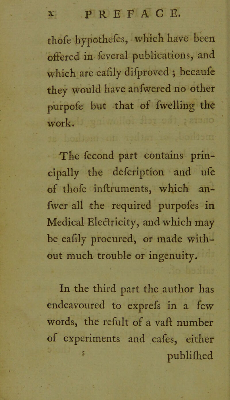 thofe hypothefes, which have been offered in feveral publications, and which are ealily difproved ; becaufe they would have anfwered no other purpofe but that of fwelling the work. The fecond part contains prin- cipally the defcription and ufe of thofe inftruments, which an- fwer all the required purpofes in Medical Electricity, and which may be eafily procured, or made with- out much trouble or ingenuity. In the third part the author has endeavoured to exprefs in a few words, the refult of a vaft number of experiments and cafes, either 5 publifhed