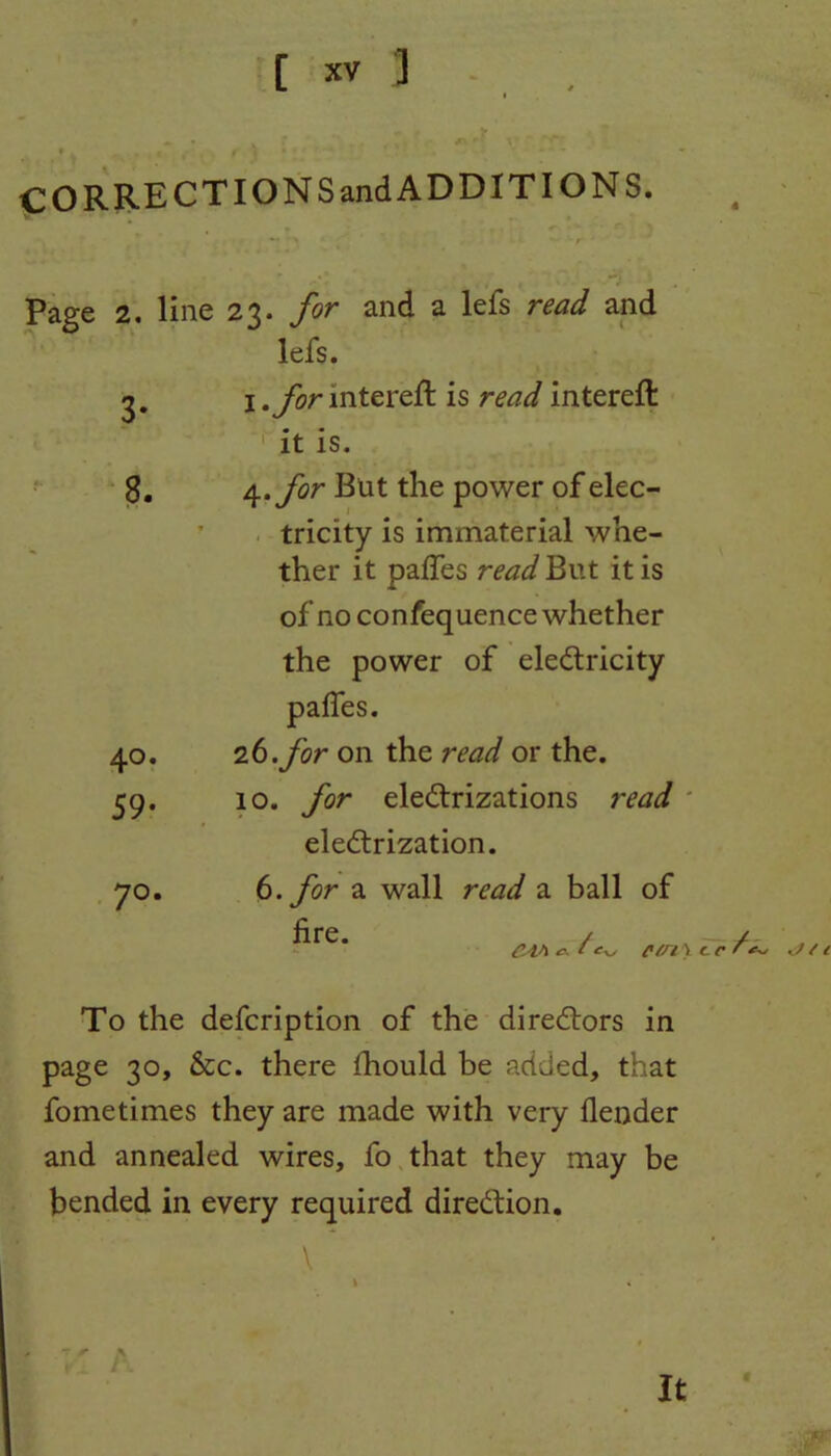 CO RRECT ION Sand ADDITIONS. . Page 2. line 23. for and a lefs read and lefs. 3. 1 .for intereft is read intereft it is. 8. 4 .for But the power of elec- tricity is immaterial whe- ther it paffes read But it is of no confequence whether the power of eledtricity paffes. 40. 26. for on the read or the. 59. 10. for electrizations read * electrization. 70. 6. for a wall read a ball of fire. CM c- cr /• To the defcription of the directors in page 30, &c. there fhould be added, that fometimes they are made with very (lender and annealed wires, fo that they may be bended in every required direction. It