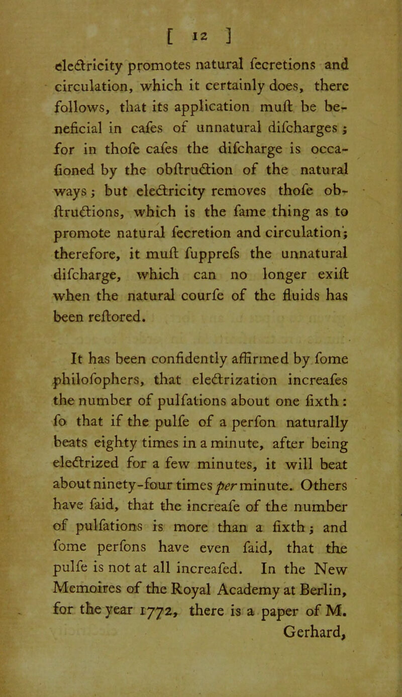 eleCtricity promotes natural fecretions and circulation, which it certainly does, there follows, that its application mull be be- neficial in cafes of unnatural difcharges ; for in thofe cafes the difcharge is occa- fioned by the obftruCtion of the natural ways; but electricity removes thofe ob- ftruCtions, which is the fame thing as to promote natural fecretion and circulation'; therefore, it mult fupprefs the unnatural difcharge, which can no longer exifl: when the natural courfe of the fluids has been reftored. It has been confidently affirmed by fome philofophers, that electrization increafes the number of pulfations about one fixth : fo that if the pulfe of a perfon naturally beats eighty times in a minute, after being eleCtrized for a few minutes, it will beat about ninety-four times per minute. Others have faid, that the increafe of the number of pulfations is more than a fixth; and fome perfons have even faid, that the pulfe is not at all increafed. In the New Memoires of the Royal Academy at Berlin, for the year 1772, there is a paper of M. Gerhard,