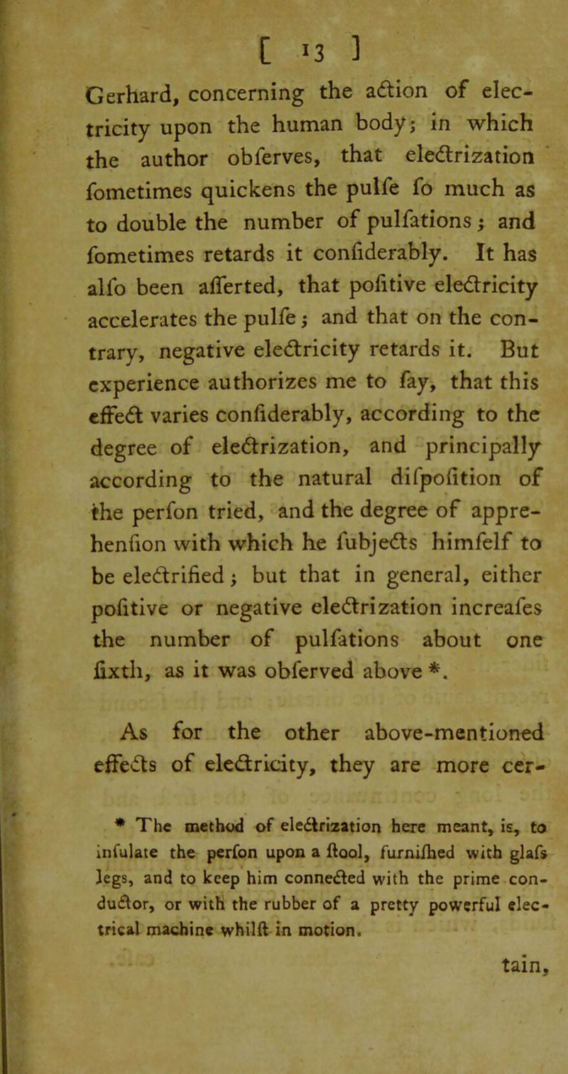 [ >3 ] Gerhard, concerning the action of elec- tricity upon the human body; in which the author obferves, that electrization fometimes quickens the pulfe fo much as to double the number of pulfations ; and fometimes retards it coniiderably. It has alfo been afferted, that pofitive electricity accelerates the pulfe; and that on the con- trary, negative electricity retards it. But experience authorizes me to fay, that this effedt varies confiderably, according to the degree of electrization, and principally according to the natural difpofition of the perfon tried, and the degree of appre- henfion with which he lubjeCts himfelf to be electrified; but that in general, either pofitive or negative electrization increafes the number of pulfations about one fixth, as it was obferved above *. As for the other above-mentioned effeCts of electricity, they are more cer- * The method of eledlrization here meant, is, to infulate the perfon upon a (tool, furnifhed with glafs legs, and to keep him connected with the prime con- du£tor, or with the rubber of a pretty powerful elec- trical machine whilft in motion. tain.