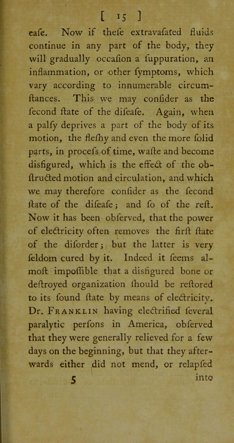 cafe. Now if thefe extravafated fluids continue in any part of the body, they will gradually occafion a luppuration, an inflammation, or other fymptoms, which vary according to innumerable circum- ftances. This we may confider as the fecond hate of the difeafe. Again, when a palfy deprives a part of the body of its motion, the flefhy and even the more folid parts, in procefs of time, wafte and become disfigured, which is the effeCt of the ob- ftruCted motion and circulation, and which we may therefore confider as the fecond ftate of the difeafe; and fo of the reft. Now it has been obl'erved, that the power of electricity often removes the firft ftate of the diforder; but the latter is very feldom cured by it. Indeed it feems al- moft impoflible that a disfigured bone or deftroyed organization fhould be reftored to its found ftate by means of electricity. Dr. Franklin having electrified feveral paralytic perfons in America, obferved that they were generally relieved for a few days on the beginning, but that they after- wards either did not mend, or relapfed 5 hito