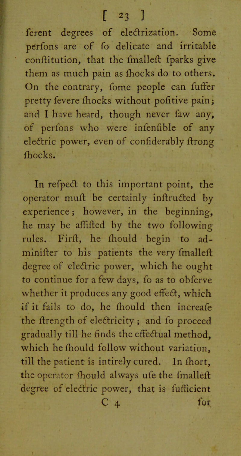 ferent degrees of electrization. Some perfons are of fo delicate and irritable constitution, that the fmalleft fparks give them as much pain as Shocks do to others. On the contrary, fome people can fuffer pretty fevere Shocks without politive pain; and I have heard, though never faw any, of perfons who were infenfible of any eleCtric power, even of considerably Strong Shocks. In refpeCt to this important point, the operator muSt be certainly inStruCted by experience; however, in the beginning, he may be affifted by the two following- rules. Fil'd:, he diould begin to ad- minister to his patients the very fmalleSt degree of eleCtric power, which he ought to continue for a few days, fo as to obferve whether it produces any good effeCt, which if it fails to do, he Should then increafe the Strength of electricity; and So proceed gradually till he finds the effectual method, which he Should follow without variation, till the patient is intirely cured. In Short, the operator Should always ufe the Smallest degree of eleCtric power, that is Sufficient C 4 for I