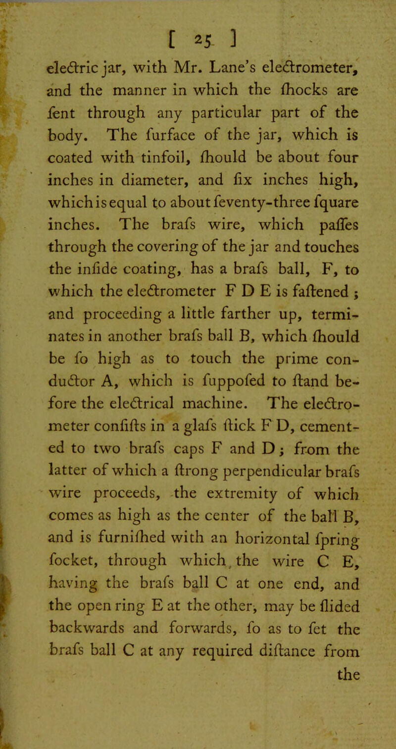 eleCtric jar, with Mr. Lane’s electrometer, and the manner in which the fhocks are fent through any particular part of the body. The furface of the jar, which is coated with tinfoil, fhould be about four inches in diameter, and fix inches high, which is equal to about feventy-three fquare inches. The brafs wire, which paffes through the covering of the jar and touches the infide coating, has a brafs ball, F, to which the electrometer F D E is fattened ; and proceeding a little farther up, termi- nates in another brafs ball B, which fhould be fo high as to touch the prime con- ductor A, which is fuppofed to fland be- fore the eleCtrical machine. The electro- meter confifts in a glafs flick F D, cement- ed to two brafs caps F and D; from the latter of which a ftrong perpendicular brafs wire proceeds, the extremity of which comes as high as the center of the ball B, and is furnifhed with an horizontal fpring focket, through which the wire C E, having the brafs ball C at one end, and the open ring E at the other, may be flided backwards and forwards, fo as to fet the brafs ball C at any required diftance from