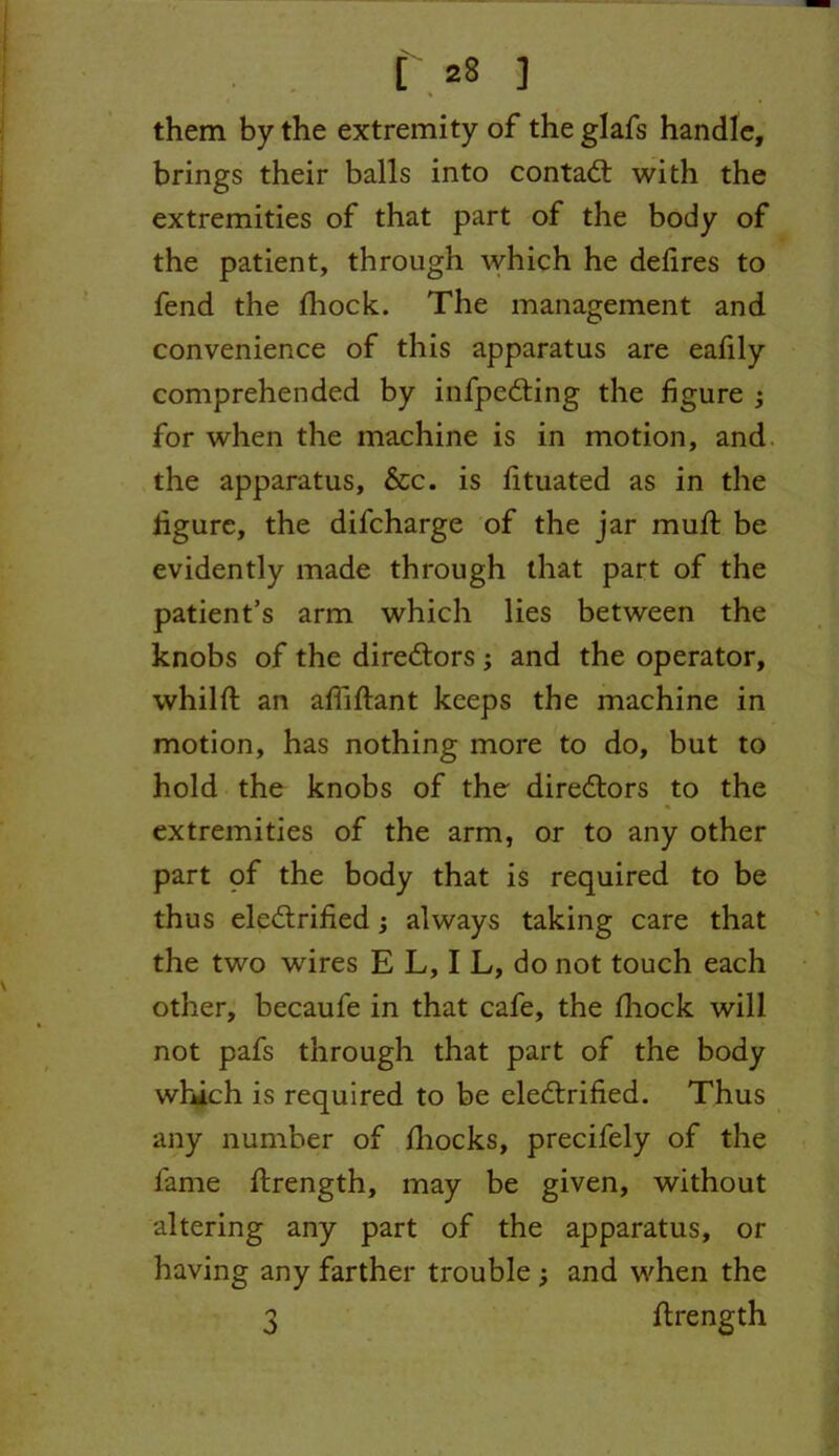 them by the extremity of the glafs handle, brings their balls into contact with the extremities of that part of the body of the patient, through which he defires to fend the fhock. The management and convenience of this apparatus are eafily comprehended by infpedting the figure ; for when the machine is in motion, and the apparatus, &c. is fituated as in the figure, the difeharge of the jar mull be evidently made through that part of the patient’s arm which lies between the knobs of the diredtors ; and the operator, whilft an afiiftant keeps the machine in motion, has nothing more to do, but to hold the knobs of the diredtors to the extremities of the arm, or to any other part pf the body that is required to be thus electrified; always taking care that the two wires E L, I L, do not touch each other, becaufe in that cafe, the fhock will not pafs through that part of the body which is required to be eledtrified. Thus any number of fliocks, precifely of the fame ftrength, may be given, without altering any part of the apparatus, or having any farther trouble ; and when the 3 ftrength