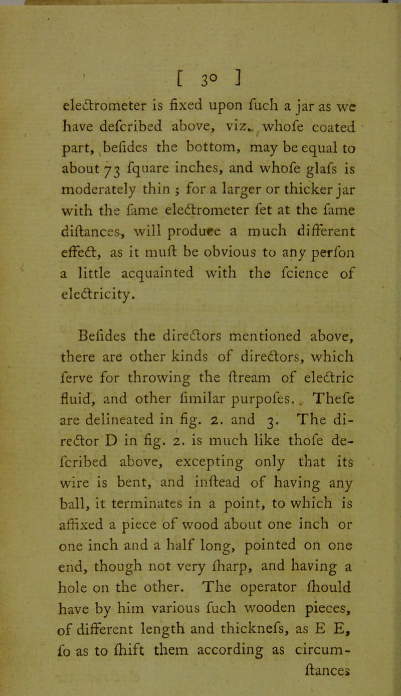 [ 3° ] eledfrometer is fixed upon fuch a jar as we have defcribed above, viz. whofe coated part, befides the bottom, may be equal to about 73 fquare inches, and whofe glafs is moderately thin ; for a larger or thicker jar with the fame eledfrometer fet at the fame diffances, will produee a much different effedf, as it muff be obvious to any perfon a little acquainted with the fcience of eledfricity. Befides the diredtors mentioned above, there are other kinds of diredtors, which ferve for throwing the ftream of eledtric fluid, and other fimilar purpoles. . Thefe are delineated in fig. 2. and 3. The di- redtor D in fig. 2. is much like thofe de- fcribed above, excepting only that its wire is bent, and inftead of having any ball, it terminates in a point, to which is affixed a piece of wood about one inch or one inch and a half long, pointed on one end, though not very fharp, and having a hole on the other. The operator fhould have by him various fuch wooden pieces, of different length and thicknefs, as E E, fo as to fhift them according as circum- ftances