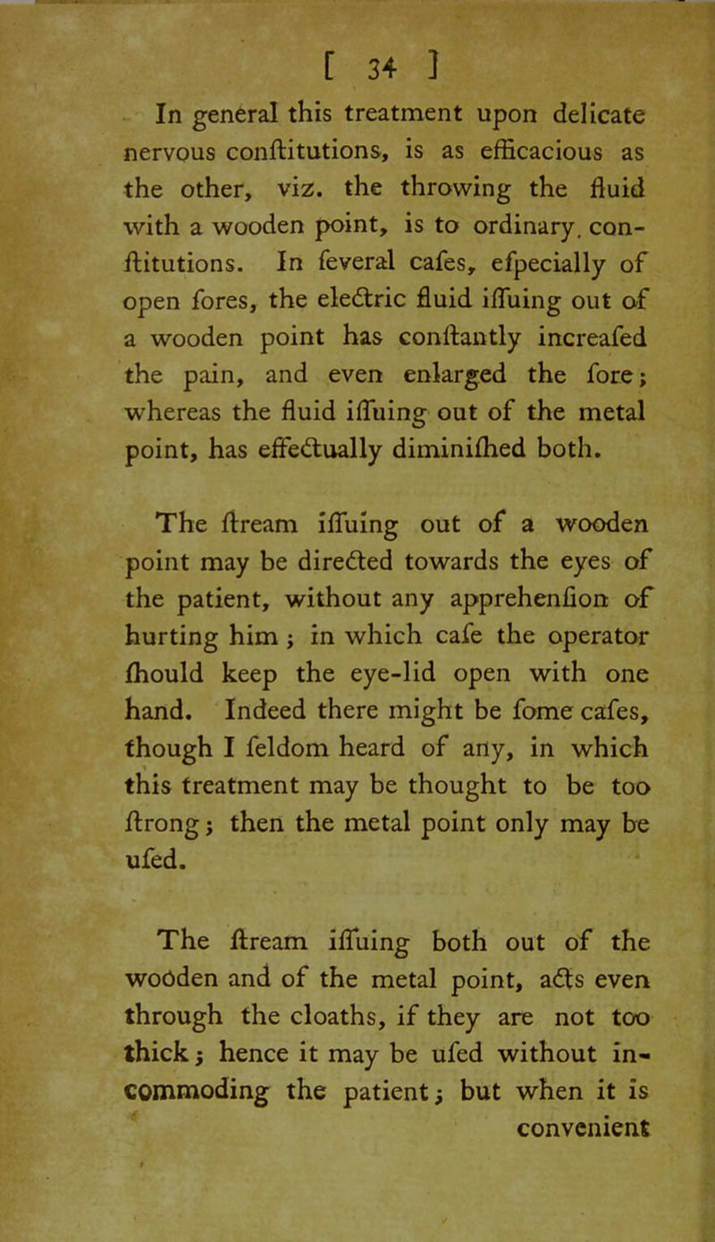 In general this treatment upon delicate nervous conftitutions, is as efficacious as the other, viz. the throwing the fluid with a wooden point, is to ordinary, con- ftitutions. In feveral cafes, efpecially of open fores, the eledtric fluid ifluing out of a wooden point has conftantly increafed the pain, and even enlarged the fore; whereas the fluid ifluing out of the metal point, has effectually diminiffied both. The ftream ifluing out of a wooden point may be directed towards the eyes of the patient, without any apprehenfion of hurting him ; in which cafe the operator fhould keep the eye-lid open with one hand. Indeed there might be fome cafes, though I feldom heard of any, in which this treatment may be thought to be too ftrong; then the metal point only may be ufed. The ftream ifluing both out of the wooden and of the metal point, adts even through the cloaths, if they are not too thick; hence it may be ufed without in- commoding the patient; but when it is convenient