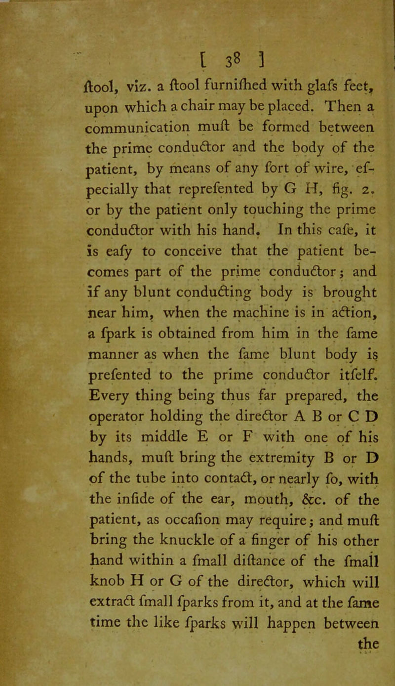 [ 3« ] {tool, viz. a ftool furnilhed with glafs feet, upon which a chair may be placed. Then a communication muft be formed between the prime conductor and the body of the patient, by means of any fort of wire, ef- pecially that reprefented by G H, fig. 2. or by the patient only touching the prime conductor with his hand. In this cafe, it is eafy to conceive that the patient be- comes part of the prime conductor; and if any blunt conducing body is brought near him, when the machine is in action, a fpark is obtained from him in the fame manner as when the fame blunt body is prefented to the prime conductor itfelf. Every thing being thus far prepared, the operator holding the director A B or C D by its middle E or F with one of his hands, muft bring the extremity B or D of the tube into contact, or nearly fo, with the infide of the ear, mouth, &c. of the patient, as occafion may require; and muft bring the knuckle of a finger of his other hand within a fmall diftance of the fmail knob H or G of the director, which will extradt fmall fparks from it, and at the fame time the like fparks will happen between the