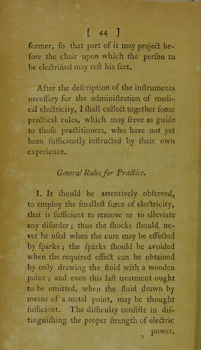 former, fo that part of it may projed be- fore the chair upon which the perfon to be eledriried may reft his feet. After the defcription of the inftruments neceffary for the administration of medi- cal eledricity, I fhall colled together fome pradical rules, which may ferve as guide to thofe praditioners, who have not yet been Sufficiently inftruded by their own experience. General Rules for PraBice. I. It Should be attentively obferved, to employ the fmalleft force of eledricity, that is fufficient to remove or to alleviate any diforderj thus the Shocks fhould ne- ver be ufed when the cure may be effeded by fparks ; the fparks fhould be avoided when the required effed can be obtained by only drawing the fluid with a wooden point ; and even this lafl: treatment ought to be omitted, when the fluid drawn by means of a metal point, may be thought fufficient. The difficulty confifts in dif- tinguifhing the proper ftrength of eledric power.