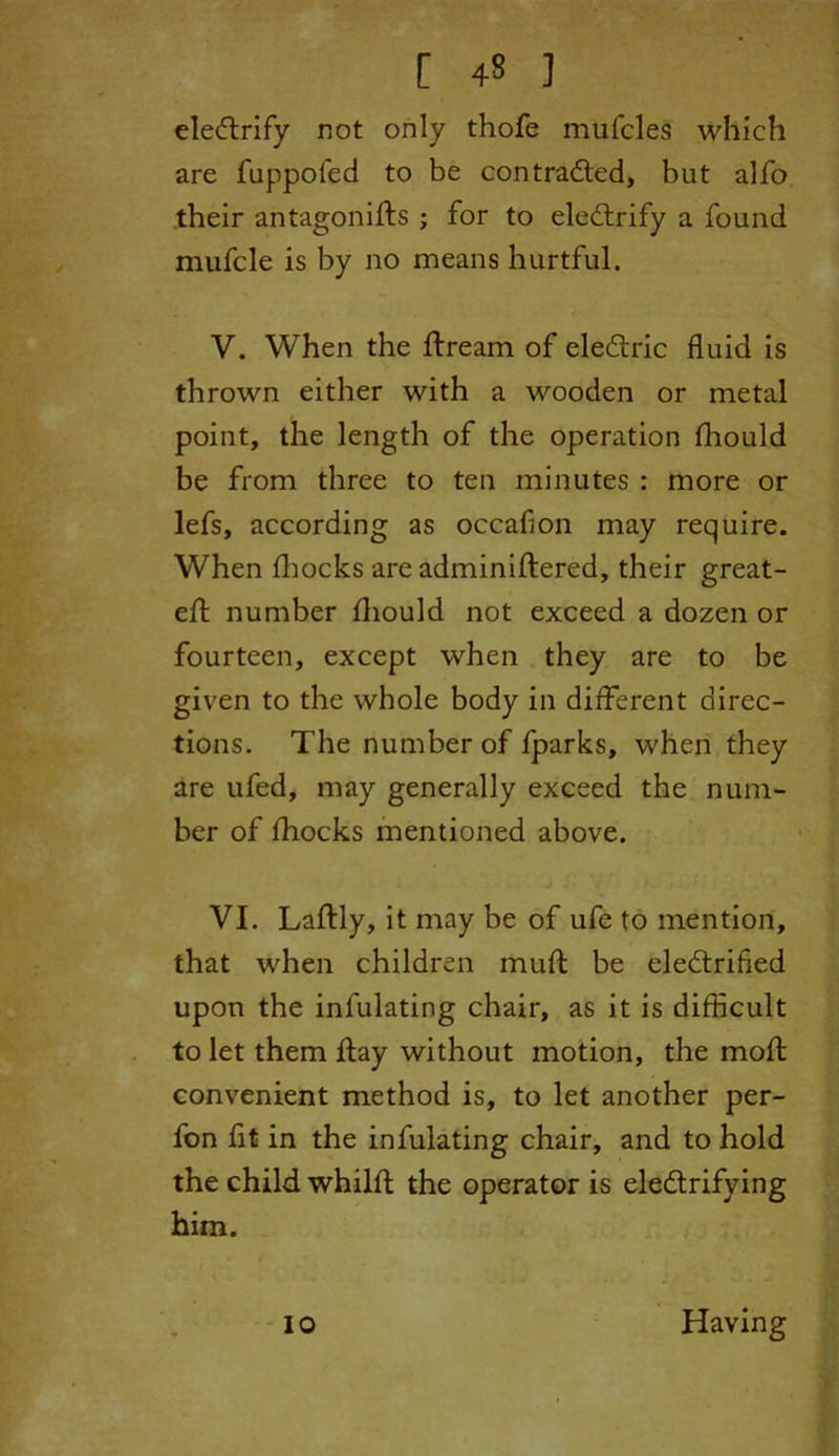 electrify not only thofe mufcles which are fuppofed to be contracted, but alfo their antagonifts ; for to eleCtrify a found mufcle is by no means hurtful. V. When the ftream of eleCtric fluid is thrown either with a wooden or metal point, the length of the operation fhould be from three to ten minutes : more or lefs, according as occafion may require. When fhocks are adminiflered, their great- eft number fliould not exceed a dozen or fourteen, except when they are to be given to the whole body in different direc- tions. The number of fparks, when they are ufed, may generally exceed the num- ber of fhocks mentioned above. VI. Laftly, it may be of ufe to mention, that when children muft be electrified upon the infulating chair, as it is difficult to let them flay without motion, the moft convenient method is, to let another per- fon fit in the infulating chair, and to hold the child whilfl the operator is electrifying him. io Having