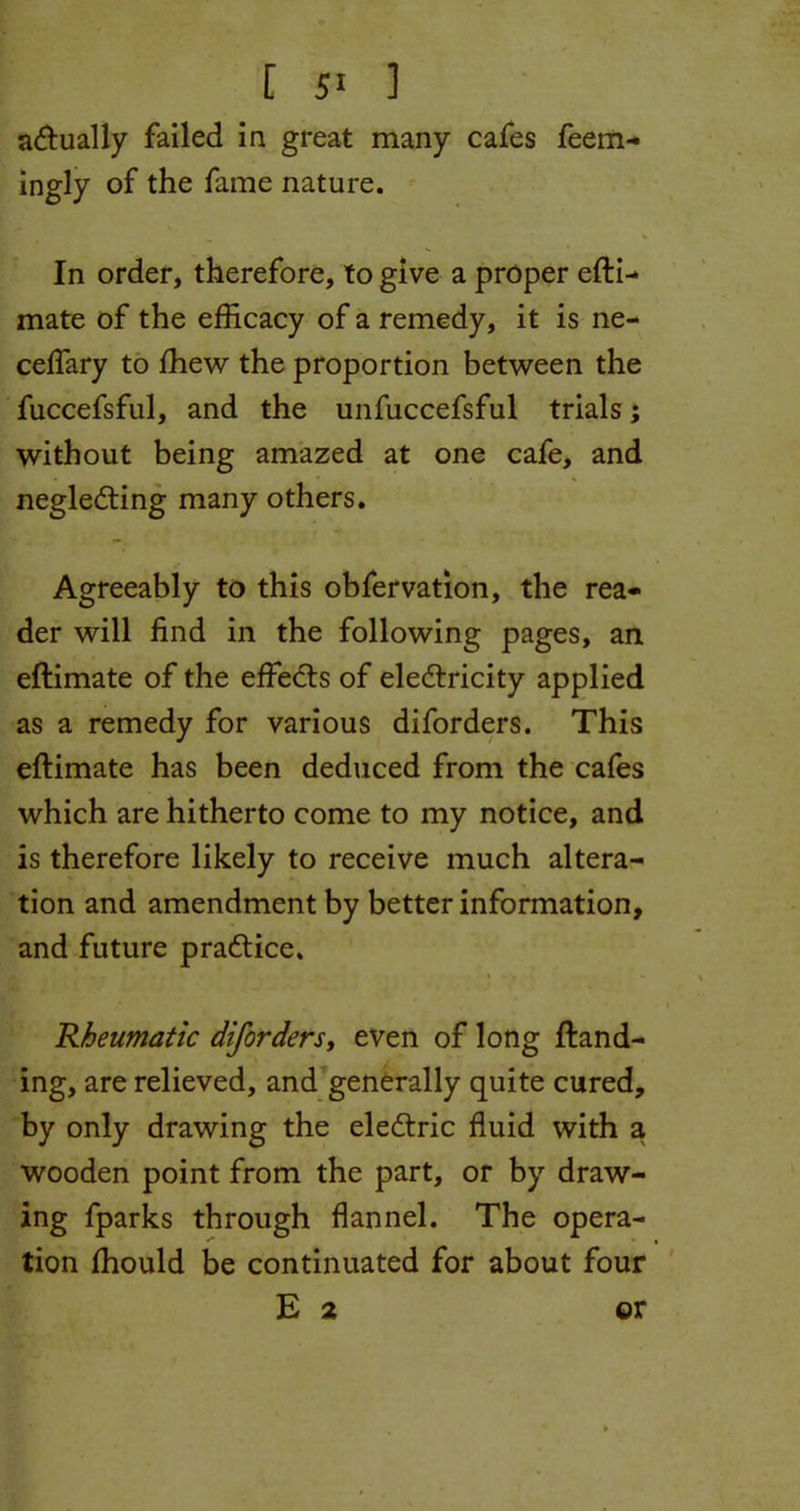 [ 5* ] actually failed in great many cafes feem- ingly of the fame nature. In order, therefore, to give a proper efti- mate of the efficacy of a remedy, it is ne- ceffary to ffiew the proportion between the fuccefsful, and the unfuccefsful trials; without being amazed at one cafe, and neglecting many others. Agreeably to this obfervation, the rea- der will find in the following pages, an eftimate of the effects of electricity applied as a remedy for various diforders. This eftimate has been deduced from the cafes which are hitherto come to my notice, and is therefore likely to receive much altera- tion and amendment by better information, and future practice. * , * • i Rheumatic diforders, even of long Hand- ing, are relieved, and generally quite cured, by only drawing the eleCtric fluid with a wooden point from the part, or by draw- ing fparks through flannel. The opera- tion ftiould be continuated for about four E 2 or